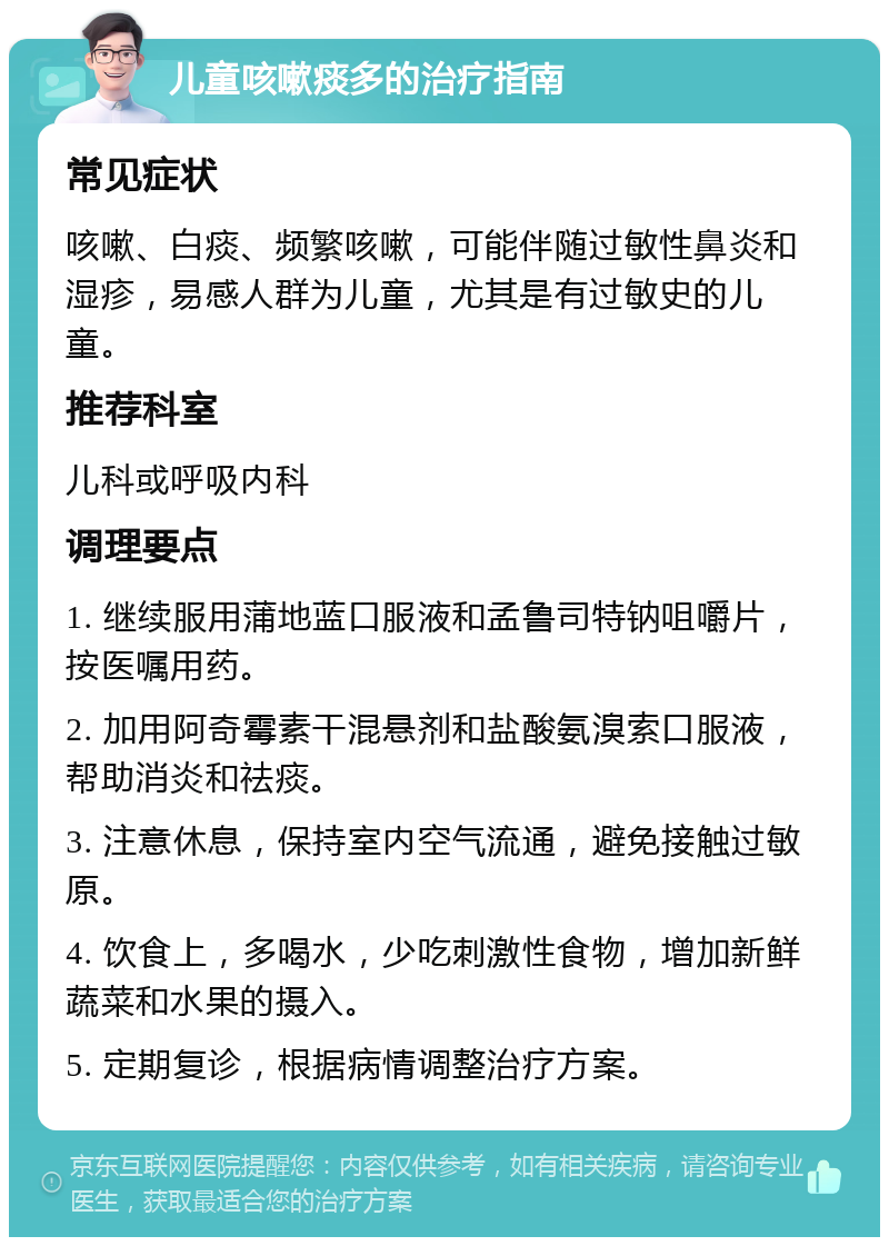 儿童咳嗽痰多的治疗指南 常见症状 咳嗽、白痰、频繁咳嗽，可能伴随过敏性鼻炎和湿疹，易感人群为儿童，尤其是有过敏史的儿童。 推荐科室 儿科或呼吸内科 调理要点 1. 继续服用蒲地蓝口服液和孟鲁司特钠咀嚼片，按医嘱用药。 2. 加用阿奇霉素干混悬剂和盐酸氨溴索口服液，帮助消炎和祛痰。 3. 注意休息，保持室内空气流通，避免接触过敏原。 4. 饮食上，多喝水，少吃刺激性食物，增加新鲜蔬菜和水果的摄入。 5. 定期复诊，根据病情调整治疗方案。