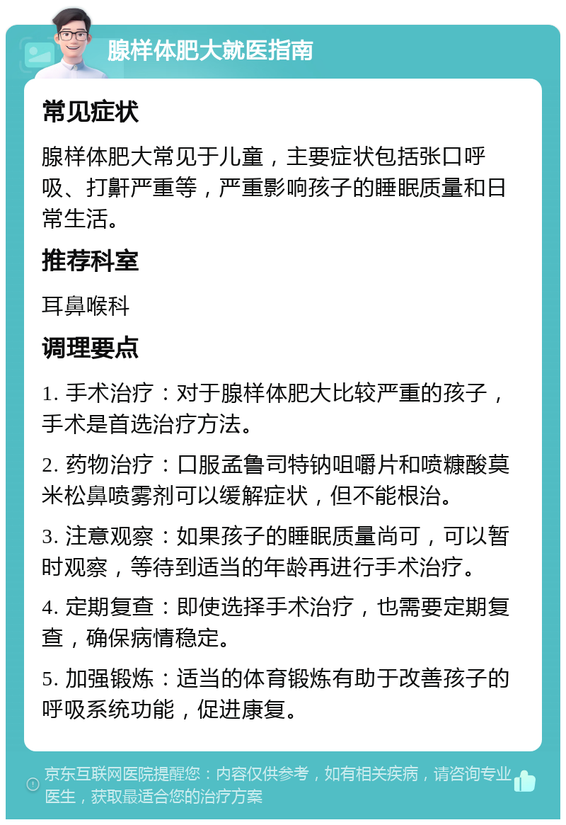 腺样体肥大就医指南 常见症状 腺样体肥大常见于儿童，主要症状包括张口呼吸、打鼾严重等，严重影响孩子的睡眠质量和日常生活。 推荐科室 耳鼻喉科 调理要点 1. 手术治疗：对于腺样体肥大比较严重的孩子，手术是首选治疗方法。 2. 药物治疗：口服孟鲁司特钠咀嚼片和喷糠酸莫米松鼻喷雾剂可以缓解症状，但不能根治。 3. 注意观察：如果孩子的睡眠质量尚可，可以暂时观察，等待到适当的年龄再进行手术治疗。 4. 定期复查：即使选择手术治疗，也需要定期复查，确保病情稳定。 5. 加强锻炼：适当的体育锻炼有助于改善孩子的呼吸系统功能，促进康复。