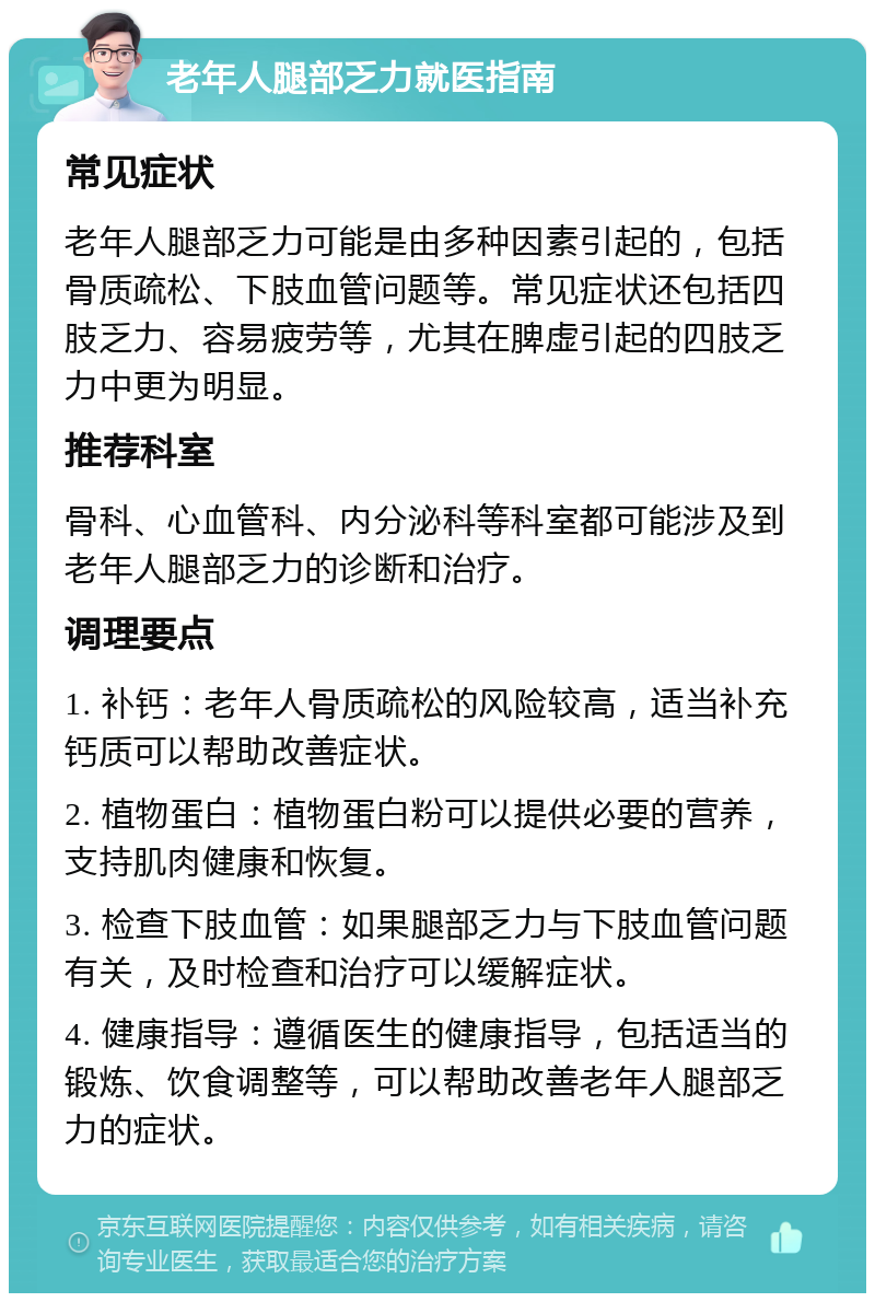 老年人腿部乏力就医指南 常见症状 老年人腿部乏力可能是由多种因素引起的，包括骨质疏松、下肢血管问题等。常见症状还包括四肢乏力、容易疲劳等，尤其在脾虚引起的四肢乏力中更为明显。 推荐科室 骨科、心血管科、内分泌科等科室都可能涉及到老年人腿部乏力的诊断和治疗。 调理要点 1. 补钙：老年人骨质疏松的风险较高，适当补充钙质可以帮助改善症状。 2. 植物蛋白：植物蛋白粉可以提供必要的营养，支持肌肉健康和恢复。 3. 检查下肢血管：如果腿部乏力与下肢血管问题有关，及时检查和治疗可以缓解症状。 4. 健康指导：遵循医生的健康指导，包括适当的锻炼、饮食调整等，可以帮助改善老年人腿部乏力的症状。