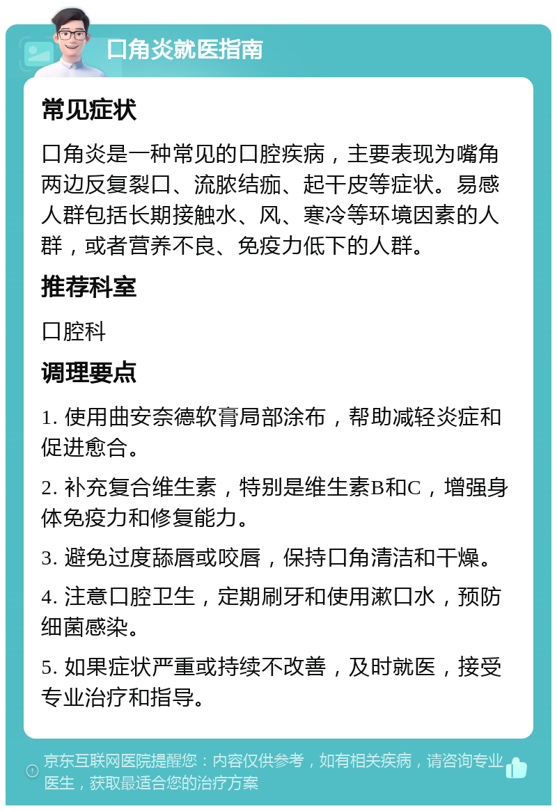 口角炎就医指南 常见症状 口角炎是一种常见的口腔疾病，主要表现为嘴角两边反复裂口、流脓结痂、起干皮等症状。易感人群包括长期接触水、风、寒冷等环境因素的人群，或者营养不良、免疫力低下的人群。 推荐科室 口腔科 调理要点 1. 使用曲安奈德软膏局部涂布，帮助减轻炎症和促进愈合。 2. 补充复合维生素，特别是维生素B和C，增强身体免疫力和修复能力。 3. 避免过度舔唇或咬唇，保持口角清洁和干燥。 4. 注意口腔卫生，定期刷牙和使用漱口水，预防细菌感染。 5. 如果症状严重或持续不改善，及时就医，接受专业治疗和指导。