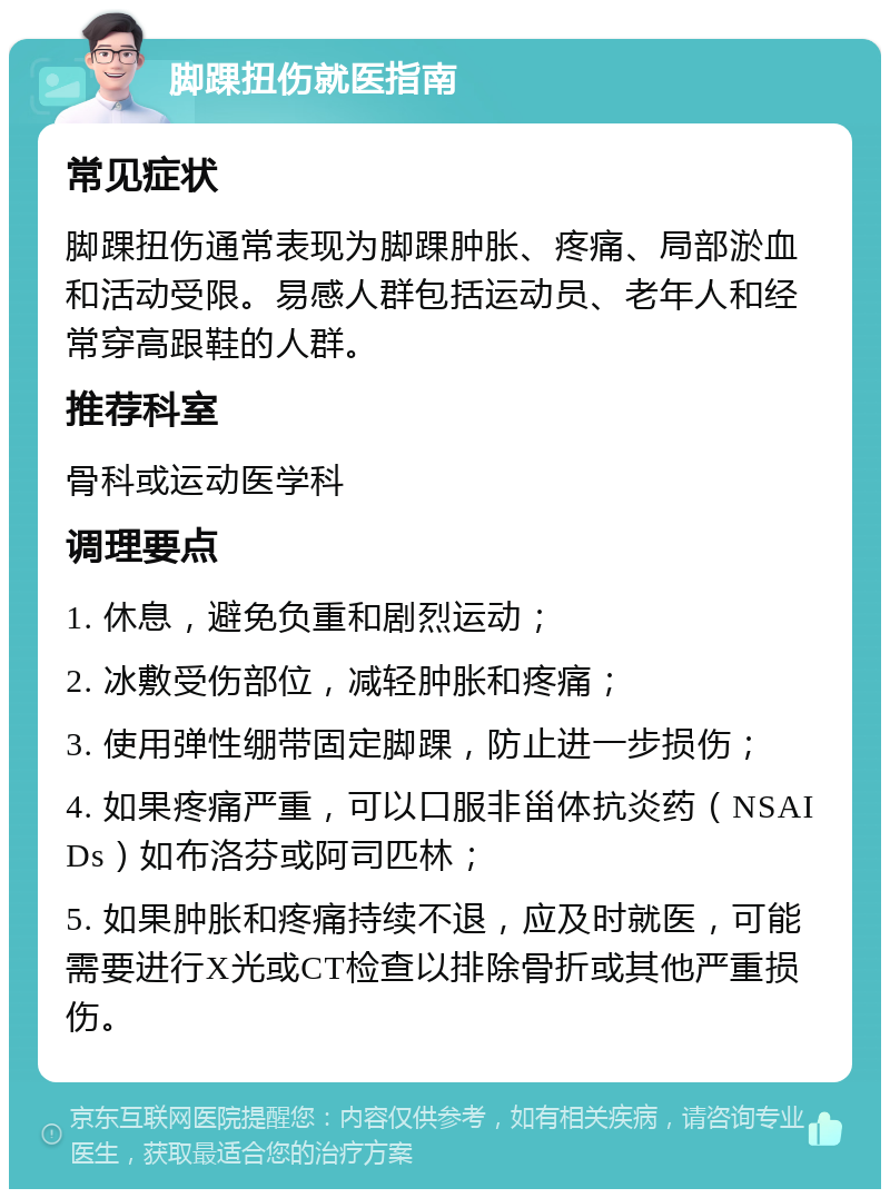 脚踝扭伤就医指南 常见症状 脚踝扭伤通常表现为脚踝肿胀、疼痛、局部淤血和活动受限。易感人群包括运动员、老年人和经常穿高跟鞋的人群。 推荐科室 骨科或运动医学科 调理要点 1. 休息，避免负重和剧烈运动； 2. 冰敷受伤部位，减轻肿胀和疼痛； 3. 使用弹性绷带固定脚踝，防止进一步损伤； 4. 如果疼痛严重，可以口服非甾体抗炎药（NSAIDs）如布洛芬或阿司匹林； 5. 如果肿胀和疼痛持续不退，应及时就医，可能需要进行X光或CT检查以排除骨折或其他严重损伤。