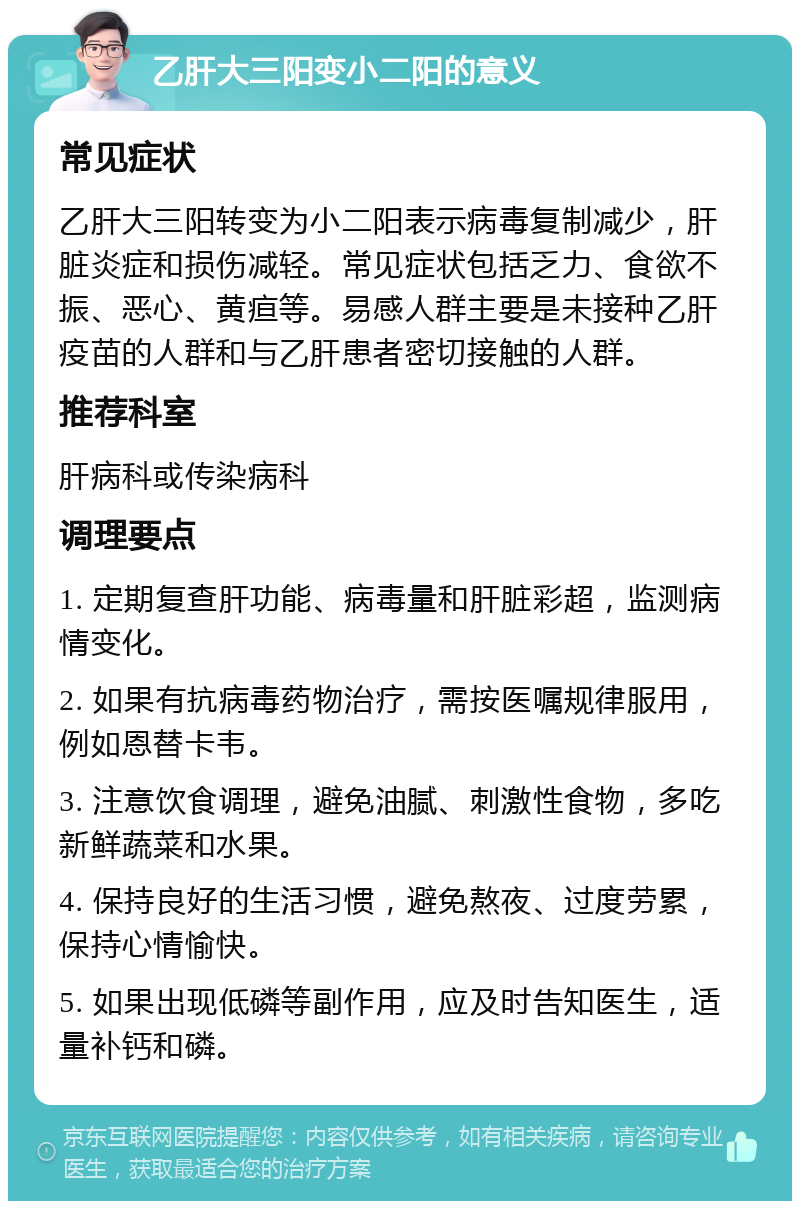 乙肝大三阳变小二阳的意义 常见症状 乙肝大三阳转变为小二阳表示病毒复制减少，肝脏炎症和损伤减轻。常见症状包括乏力、食欲不振、恶心、黄疸等。易感人群主要是未接种乙肝疫苗的人群和与乙肝患者密切接触的人群。 推荐科室 肝病科或传染病科 调理要点 1. 定期复查肝功能、病毒量和肝脏彩超，监测病情变化。 2. 如果有抗病毒药物治疗，需按医嘱规律服用，例如恩替卡韦。 3. 注意饮食调理，避免油腻、刺激性食物，多吃新鲜蔬菜和水果。 4. 保持良好的生活习惯，避免熬夜、过度劳累，保持心情愉快。 5. 如果出现低磷等副作用，应及时告知医生，适量补钙和磷。