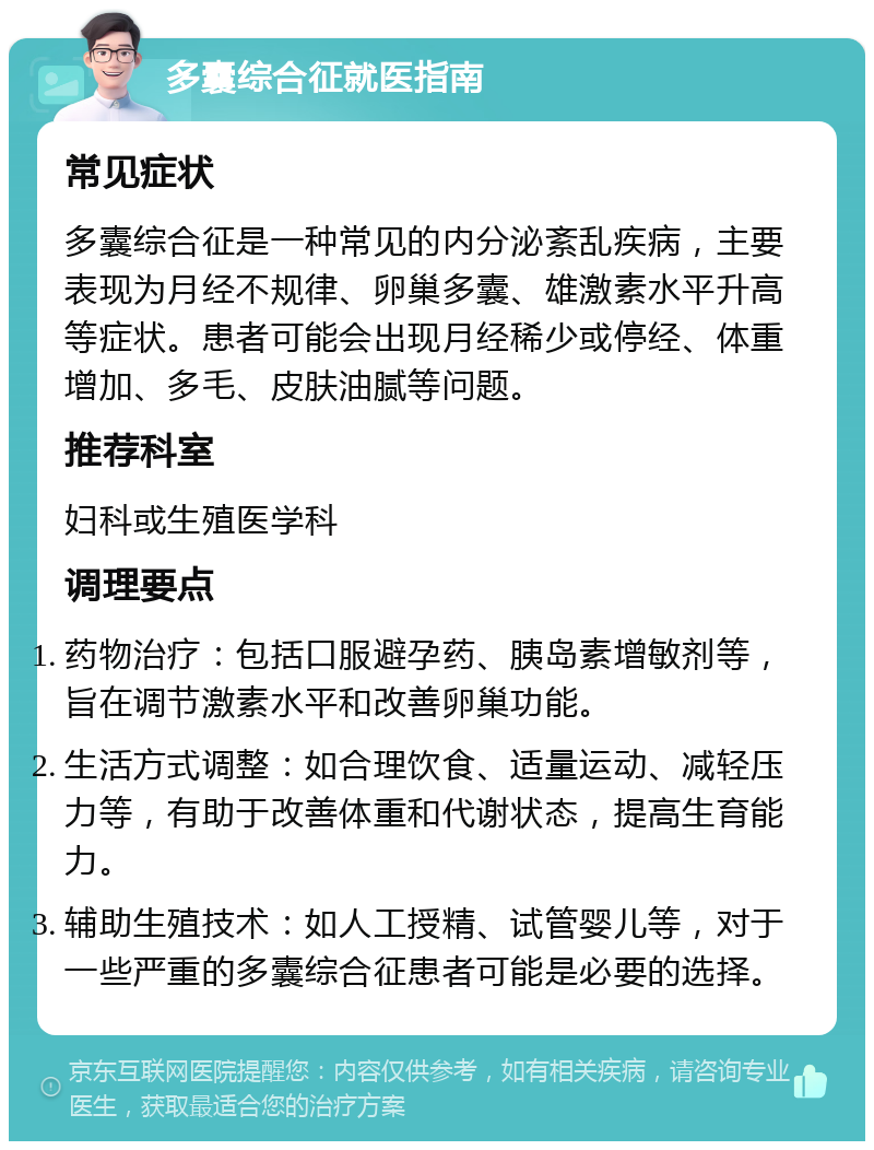 多囊综合征就医指南 常见症状 多囊综合征是一种常见的内分泌紊乱疾病，主要表现为月经不规律、卵巢多囊、雄激素水平升高等症状。患者可能会出现月经稀少或停经、体重增加、多毛、皮肤油腻等问题。 推荐科室 妇科或生殖医学科 调理要点 药物治疗：包括口服避孕药、胰岛素增敏剂等，旨在调节激素水平和改善卵巢功能。 生活方式调整：如合理饮食、适量运动、减轻压力等，有助于改善体重和代谢状态，提高生育能力。 辅助生殖技术：如人工授精、试管婴儿等，对于一些严重的多囊综合征患者可能是必要的选择。