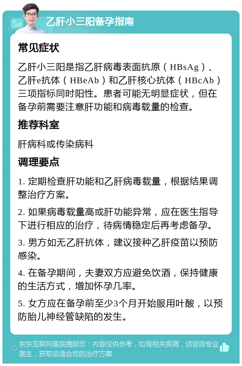 乙肝小三阳备孕指南 常见症状 乙肝小三阳是指乙肝病毒表面抗原（HBsAg）、乙肝e抗体（HBeAb）和乙肝核心抗体（HBcAb）三项指标同时阳性。患者可能无明显症状，但在备孕前需要注意肝功能和病毒载量的检查。 推荐科室 肝病科或传染病科 调理要点 1. 定期检查肝功能和乙肝病毒载量，根据结果调整治疗方案。 2. 如果病毒载量高或肝功能异常，应在医生指导下进行相应的治疗，待病情稳定后再考虑备孕。 3. 男方如无乙肝抗体，建议接种乙肝疫苗以预防感染。 4. 在备孕期间，夫妻双方应避免饮酒，保持健康的生活方式，增加怀孕几率。 5. 女方应在备孕前至少3个月开始服用叶酸，以预防胎儿神经管缺陷的发生。