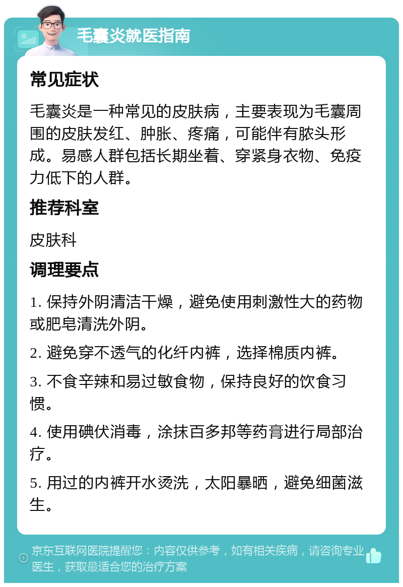 毛囊炎就医指南 常见症状 毛囊炎是一种常见的皮肤病，主要表现为毛囊周围的皮肤发红、肿胀、疼痛，可能伴有脓头形成。易感人群包括长期坐着、穿紧身衣物、免疫力低下的人群。 推荐科室 皮肤科 调理要点 1. 保持外阴清洁干燥，避免使用刺激性大的药物或肥皂清洗外阴。 2. 避免穿不透气的化纤内裤，选择棉质内裤。 3. 不食辛辣和易过敏食物，保持良好的饮食习惯。 4. 使用碘伏消毒，涂抹百多邦等药膏进行局部治疗。 5. 用过的内裤开水烫洗，太阳暴晒，避免细菌滋生。