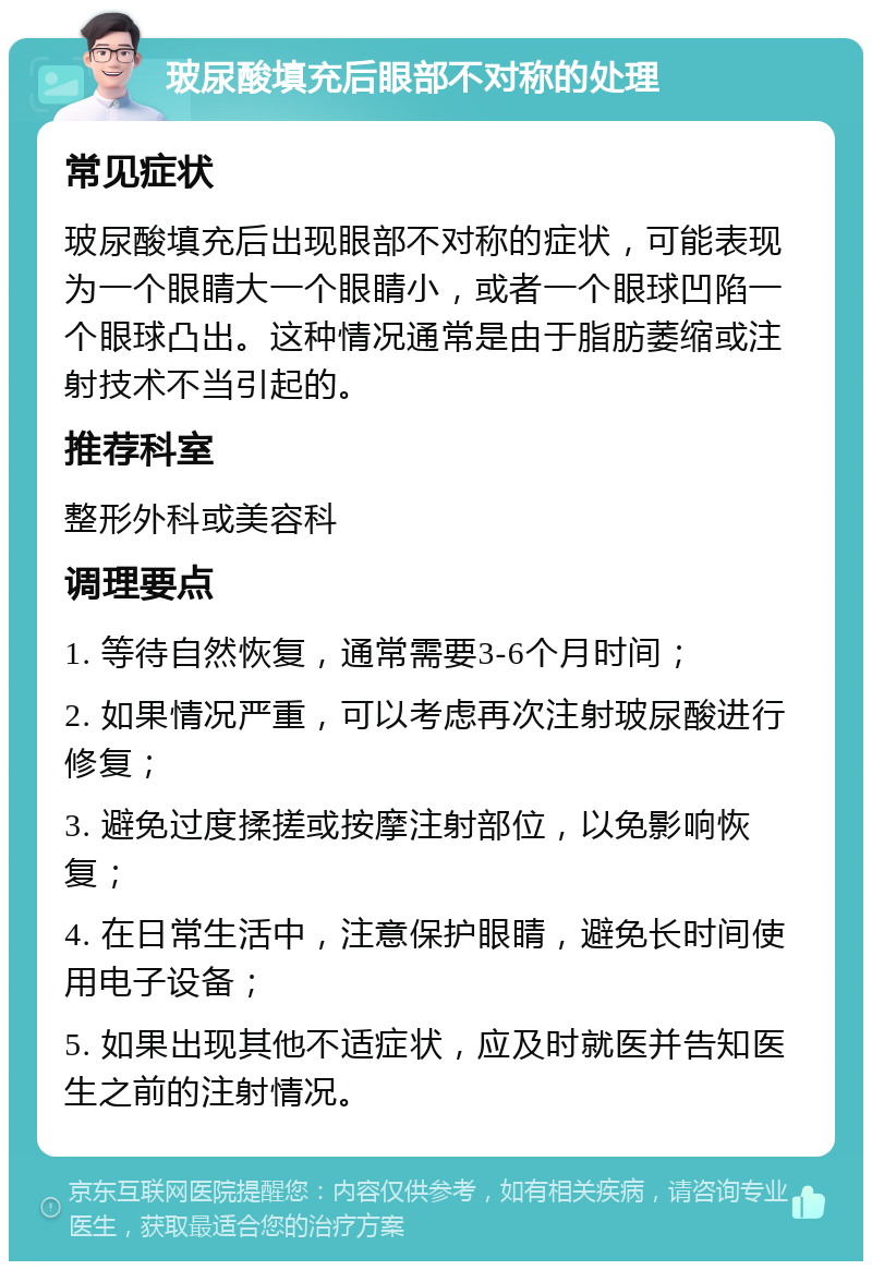 玻尿酸填充后眼部不对称的处理 常见症状 玻尿酸填充后出现眼部不对称的症状，可能表现为一个眼睛大一个眼睛小，或者一个眼球凹陷一个眼球凸出。这种情况通常是由于脂肪萎缩或注射技术不当引起的。 推荐科室 整形外科或美容科 调理要点 1. 等待自然恢复，通常需要3-6个月时间； 2. 如果情况严重，可以考虑再次注射玻尿酸进行修复； 3. 避免过度揉搓或按摩注射部位，以免影响恢复； 4. 在日常生活中，注意保护眼睛，避免长时间使用电子设备； 5. 如果出现其他不适症状，应及时就医并告知医生之前的注射情况。