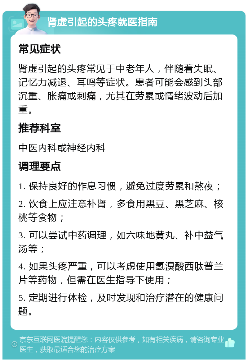 肾虚引起的头疼就医指南 常见症状 肾虚引起的头疼常见于中老年人，伴随着失眠、记忆力减退、耳鸣等症状。患者可能会感到头部沉重、胀痛或刺痛，尤其在劳累或情绪波动后加重。 推荐科室 中医内科或神经内科 调理要点 1. 保持良好的作息习惯，避免过度劳累和熬夜； 2. 饮食上应注意补肾，多食用黑豆、黑芝麻、核桃等食物； 3. 可以尝试中药调理，如六味地黄丸、补中益气汤等； 4. 如果头疼严重，可以考虑使用氢溴酸西肽普兰片等药物，但需在医生指导下使用； 5. 定期进行体检，及时发现和治疗潜在的健康问题。