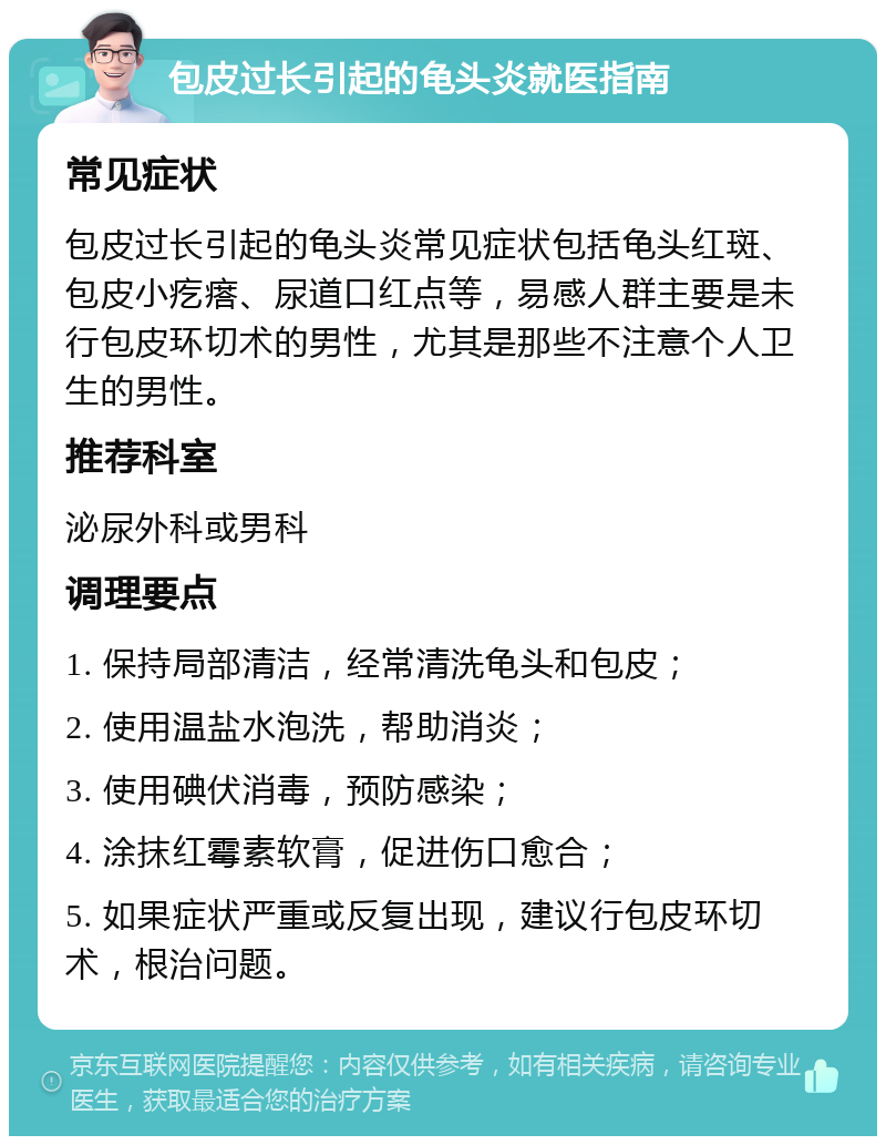 包皮过长引起的龟头炎就医指南 常见症状 包皮过长引起的龟头炎常见症状包括龟头红斑、包皮小疙瘩、尿道口红点等，易感人群主要是未行包皮环切术的男性，尤其是那些不注意个人卫生的男性。 推荐科室 泌尿外科或男科 调理要点 1. 保持局部清洁，经常清洗龟头和包皮； 2. 使用温盐水泡洗，帮助消炎； 3. 使用碘伏消毒，预防感染； 4. 涂抹红霉素软膏，促进伤口愈合； 5. 如果症状严重或反复出现，建议行包皮环切术，根治问题。