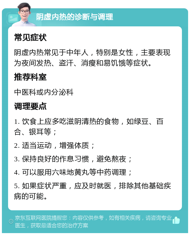 阴虚内热的诊断与调理 常见症状 阴虚内热常见于中年人，特别是女性，主要表现为夜间发热、盗汗、消瘦和易饥饿等症状。 推荐科室 中医科或内分泌科 调理要点 1. 饮食上应多吃滋阴清热的食物，如绿豆、百合、银耳等； 2. 适当运动，增强体质； 3. 保持良好的作息习惯，避免熬夜； 4. 可以服用六味地黄丸等中药调理； 5. 如果症状严重，应及时就医，排除其他基础疾病的可能。