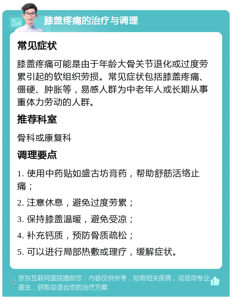 膝盖疼痛的治疗与调理 常见症状 膝盖疼痛可能是由于年龄大骨关节退化或过度劳累引起的软组织劳损。常见症状包括膝盖疼痛、僵硬、肿胀等，易感人群为中老年人或长期从事重体力劳动的人群。 推荐科室 骨科或康复科 调理要点 1. 使用中药贴如盛古坊膏药，帮助舒筋活络止痛； 2. 注意休息，避免过度劳累； 3. 保持膝盖温暖，避免受凉； 4. 补充钙质，预防骨质疏松； 5. 可以进行局部热敷或理疗，缓解症状。