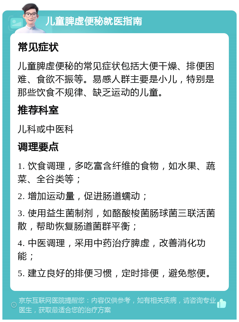 儿童脾虚便秘就医指南 常见症状 儿童脾虚便秘的常见症状包括大便干燥、排便困难、食欲不振等。易感人群主要是小儿，特别是那些饮食不规律、缺乏运动的儿童。 推荐科室 儿科或中医科 调理要点 1. 饮食调理，多吃富含纤维的食物，如水果、蔬菜、全谷类等； 2. 增加运动量，促进肠道蠕动； 3. 使用益生菌制剂，如酪酸梭菌肠球菌三联活菌散，帮助恢复肠道菌群平衡； 4. 中医调理，采用中药治疗脾虚，改善消化功能； 5. 建立良好的排便习惯，定时排便，避免憋便。