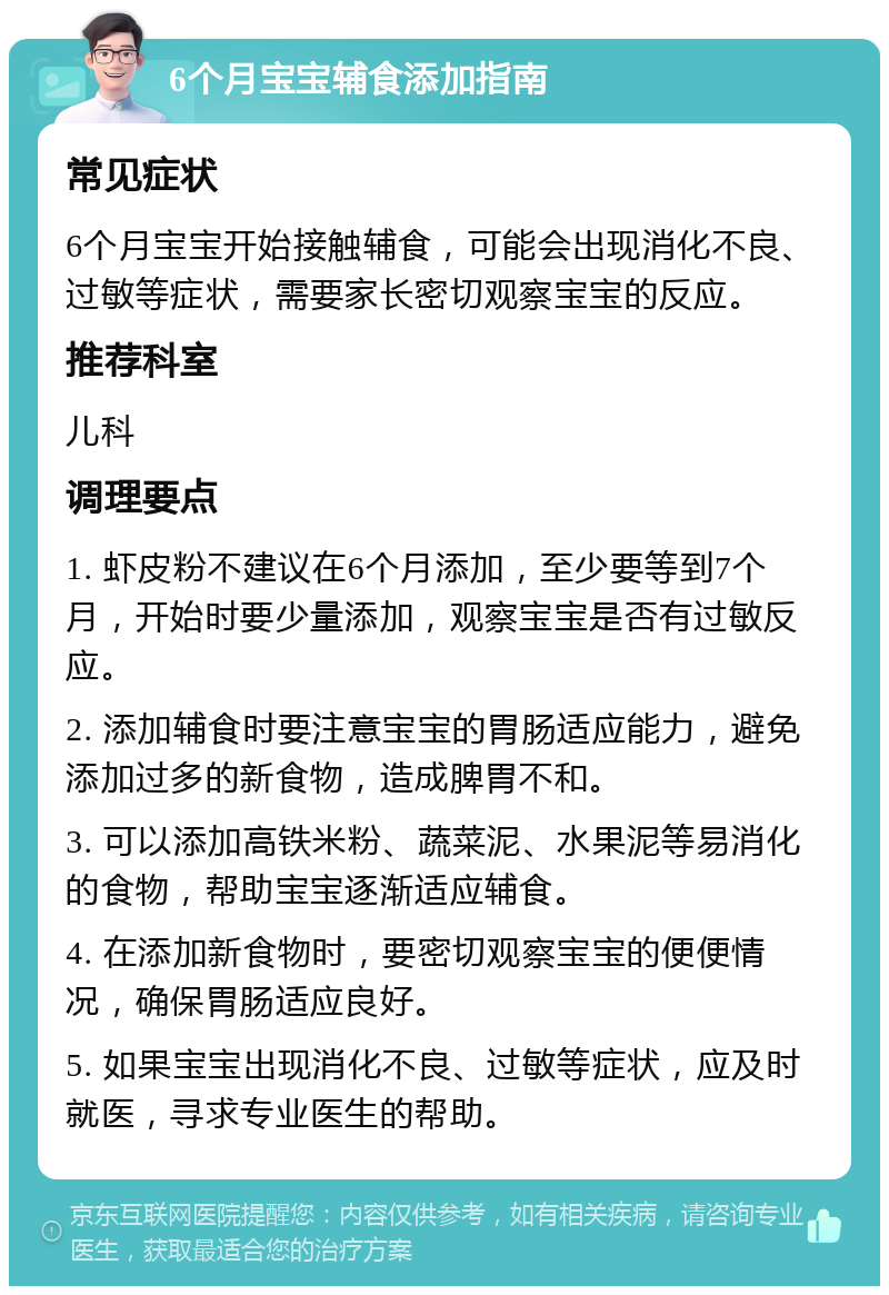 6个月宝宝辅食添加指南 常见症状 6个月宝宝开始接触辅食，可能会出现消化不良、过敏等症状，需要家长密切观察宝宝的反应。 推荐科室 儿科 调理要点 1. 虾皮粉不建议在6个月添加，至少要等到7个月，开始时要少量添加，观察宝宝是否有过敏反应。 2. 添加辅食时要注意宝宝的胃肠适应能力，避免添加过多的新食物，造成脾胃不和。 3. 可以添加高铁米粉、蔬菜泥、水果泥等易消化的食物，帮助宝宝逐渐适应辅食。 4. 在添加新食物时，要密切观察宝宝的便便情况，确保胃肠适应良好。 5. 如果宝宝出现消化不良、过敏等症状，应及时就医，寻求专业医生的帮助。