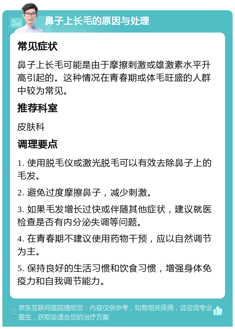 鼻子上长毛的原因与处理 常见症状 鼻子上长毛可能是由于摩擦刺激或雄激素水平升高引起的。这种情况在青春期或体毛旺盛的人群中较为常见。 推荐科室 皮肤科 调理要点 1. 使用脱毛仪或激光脱毛可以有效去除鼻子上的毛发。 2. 避免过度摩擦鼻子，减少刺激。 3. 如果毛发增长过快或伴随其他症状，建议就医检查是否有内分泌失调等问题。 4. 在青春期不建议使用药物干预，应以自然调节为主。 5. 保持良好的生活习惯和饮食习惯，增强身体免疫力和自我调节能力。