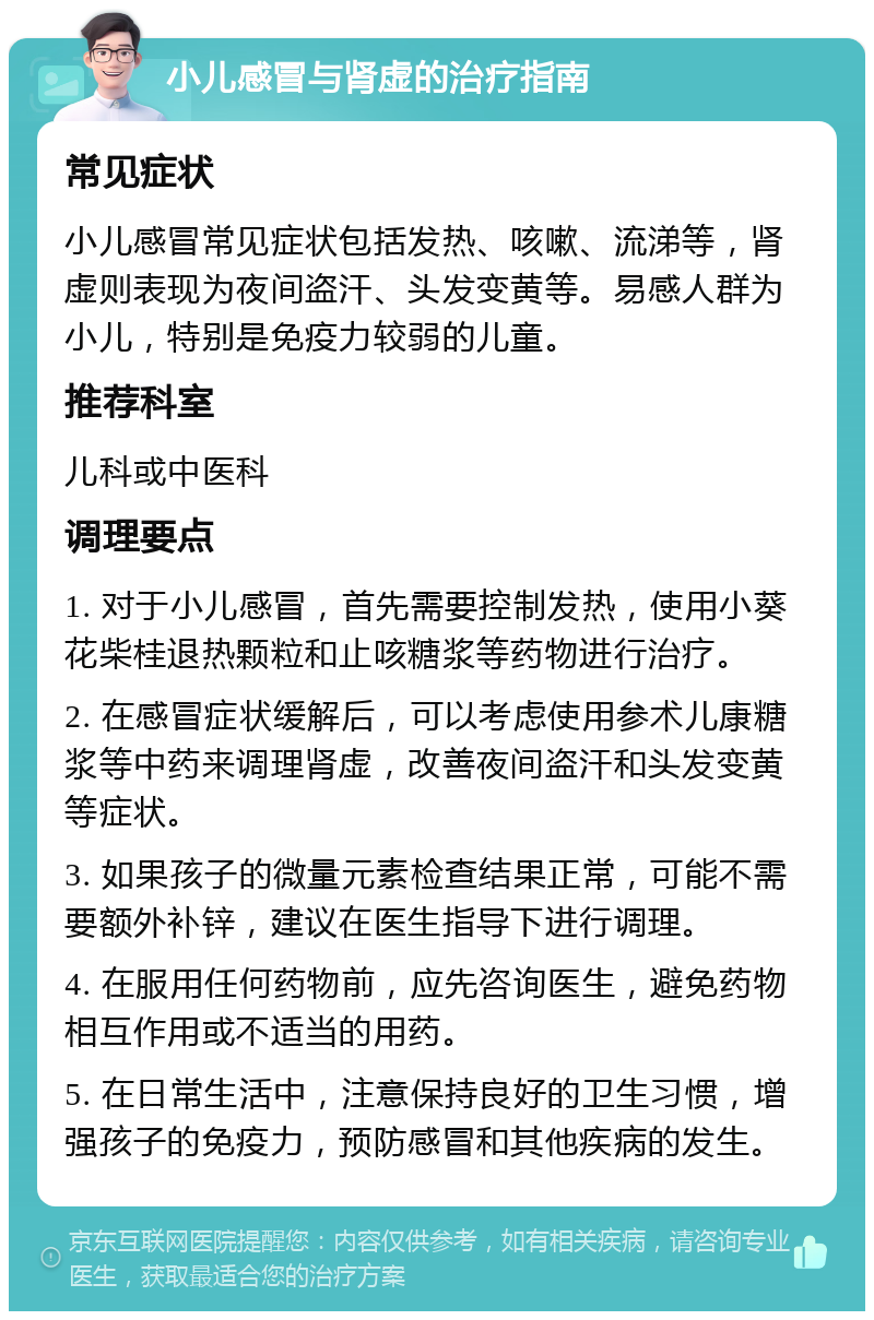 小儿感冒与肾虚的治疗指南 常见症状 小儿感冒常见症状包括发热、咳嗽、流涕等，肾虚则表现为夜间盗汗、头发变黄等。易感人群为小儿，特别是免疫力较弱的儿童。 推荐科室 儿科或中医科 调理要点 1. 对于小儿感冒，首先需要控制发热，使用小葵花柴桂退热颗粒和止咳糖浆等药物进行治疗。 2. 在感冒症状缓解后，可以考虑使用参术儿康糖浆等中药来调理肾虚，改善夜间盗汗和头发变黄等症状。 3. 如果孩子的微量元素检查结果正常，可能不需要额外补锌，建议在医生指导下进行调理。 4. 在服用任何药物前，应先咨询医生，避免药物相互作用或不适当的用药。 5. 在日常生活中，注意保持良好的卫生习惯，增强孩子的免疫力，预防感冒和其他疾病的发生。