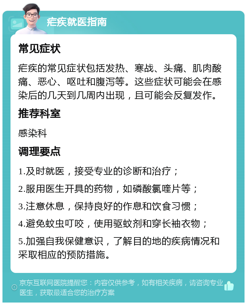 疟疾就医指南 常见症状 疟疾的常见症状包括发热、寒战、头痛、肌肉酸痛、恶心、呕吐和腹泻等。这些症状可能会在感染后的几天到几周内出现，且可能会反复发作。 推荐科室 感染科 调理要点 1.及时就医，接受专业的诊断和治疗； 2.服用医生开具的药物，如磷酸氯喹片等； 3.注意休息，保持良好的作息和饮食习惯； 4.避免蚊虫叮咬，使用驱蚊剂和穿长袖衣物； 5.加强自我保健意识，了解目的地的疾病情况和采取相应的预防措施。