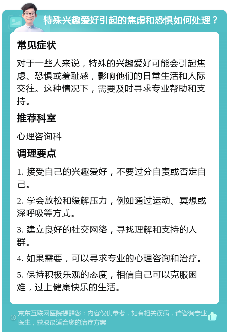 特殊兴趣爱好引起的焦虑和恐惧如何处理？ 常见症状 对于一些人来说，特殊的兴趣爱好可能会引起焦虑、恐惧或羞耻感，影响他们的日常生活和人际交往。这种情况下，需要及时寻求专业帮助和支持。 推荐科室 心理咨询科 调理要点 1. 接受自己的兴趣爱好，不要过分自责或否定自己。 2. 学会放松和缓解压力，例如通过运动、冥想或深呼吸等方式。 3. 建立良好的社交网络，寻找理解和支持的人群。 4. 如果需要，可以寻求专业的心理咨询和治疗。 5. 保持积极乐观的态度，相信自己可以克服困难，过上健康快乐的生活。