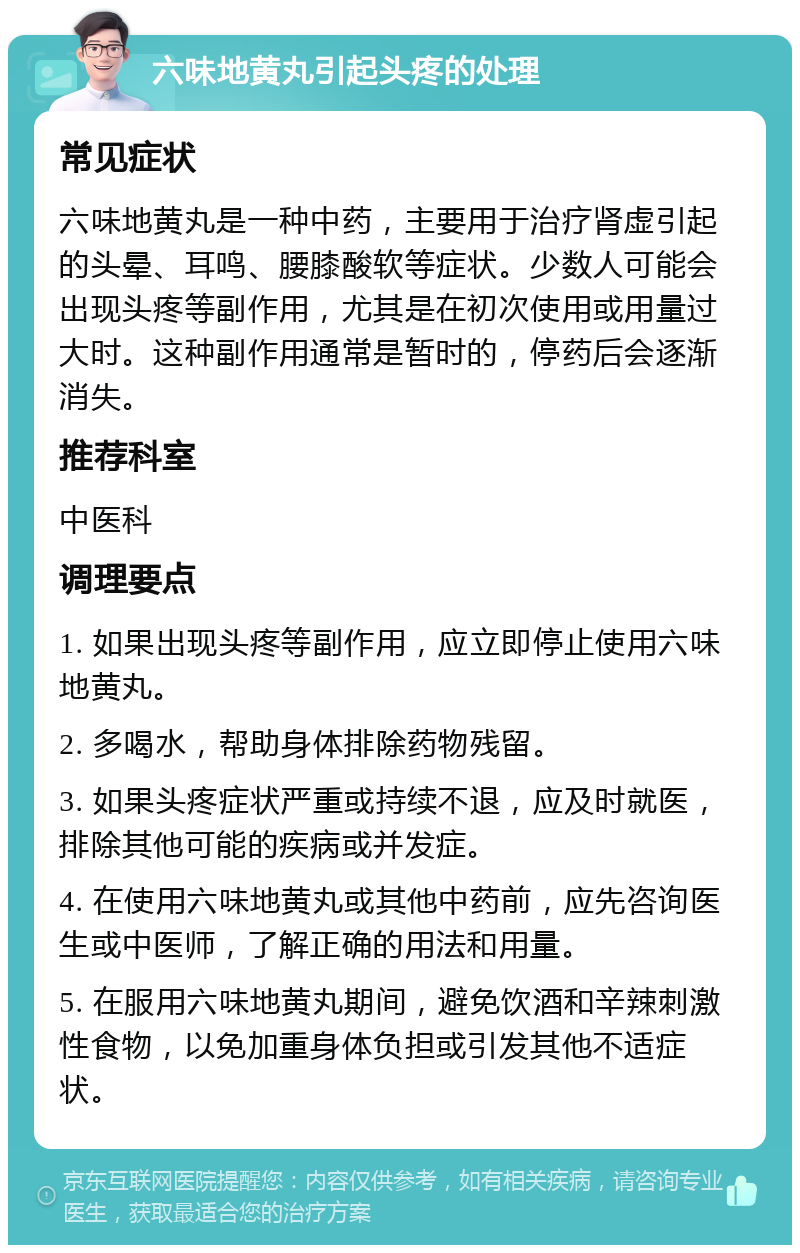 六味地黄丸引起头疼的处理 常见症状 六味地黄丸是一种中药，主要用于治疗肾虚引起的头晕、耳鸣、腰膝酸软等症状。少数人可能会出现头疼等副作用，尤其是在初次使用或用量过大时。这种副作用通常是暂时的，停药后会逐渐消失。 推荐科室 中医科 调理要点 1. 如果出现头疼等副作用，应立即停止使用六味地黄丸。 2. 多喝水，帮助身体排除药物残留。 3. 如果头疼症状严重或持续不退，应及时就医，排除其他可能的疾病或并发症。 4. 在使用六味地黄丸或其他中药前，应先咨询医生或中医师，了解正确的用法和用量。 5. 在服用六味地黄丸期间，避免饮酒和辛辣刺激性食物，以免加重身体负担或引发其他不适症状。