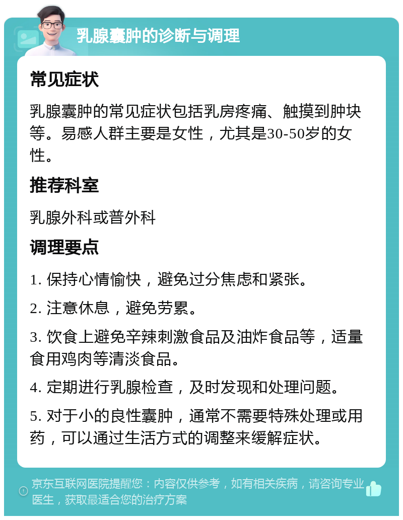 乳腺囊肿的诊断与调理 常见症状 乳腺囊肿的常见症状包括乳房疼痛、触摸到肿块等。易感人群主要是女性，尤其是30-50岁的女性。 推荐科室 乳腺外科或普外科 调理要点 1. 保持心情愉快，避免过分焦虑和紧张。 2. 注意休息，避免劳累。 3. 饮食上避免辛辣刺激食品及油炸食品等，适量食用鸡肉等清淡食品。 4. 定期进行乳腺检查，及时发现和处理问题。 5. 对于小的良性囊肿，通常不需要特殊处理或用药，可以通过生活方式的调整来缓解症状。