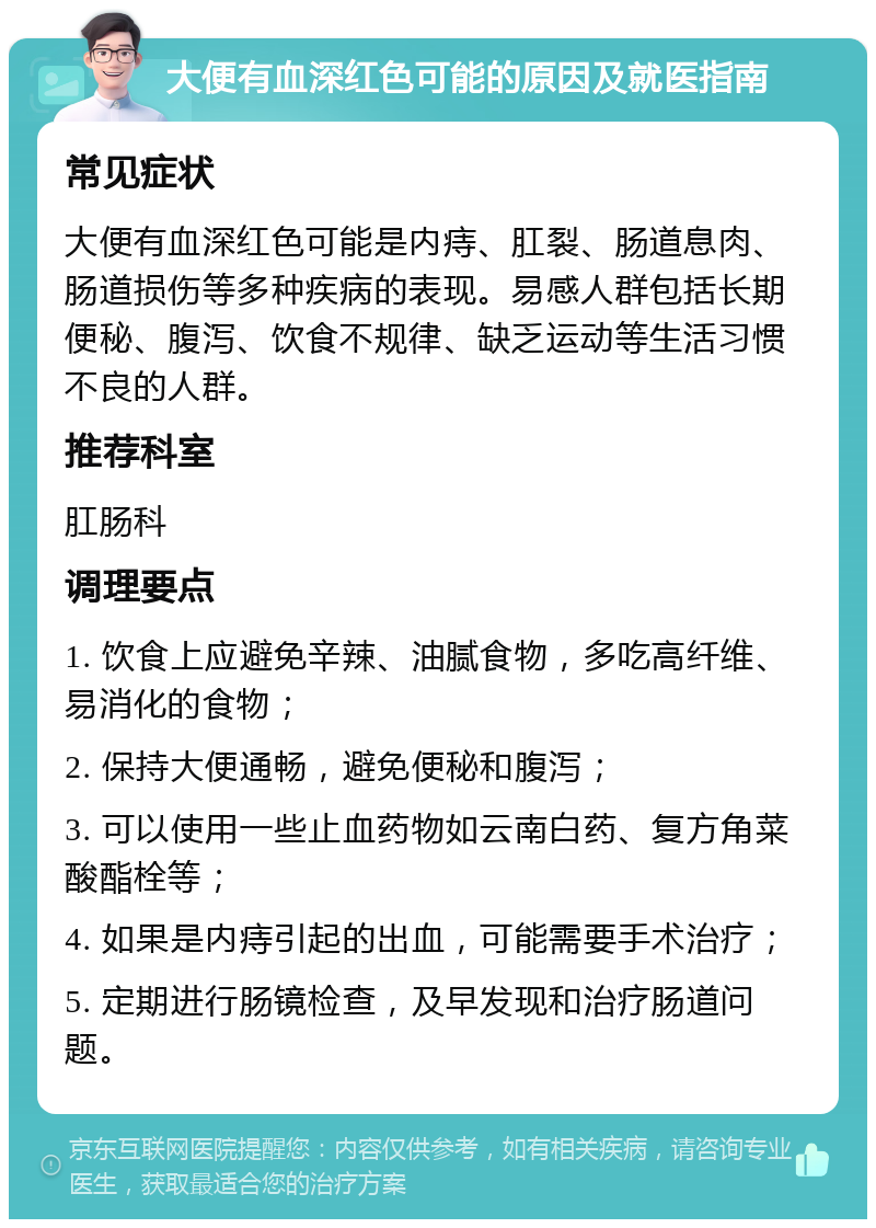 大便有血深红色可能的原因及就医指南 常见症状 大便有血深红色可能是内痔、肛裂、肠道息肉、肠道损伤等多种疾病的表现。易感人群包括长期便秘、腹泻、饮食不规律、缺乏运动等生活习惯不良的人群。 推荐科室 肛肠科 调理要点 1. 饮食上应避免辛辣、油腻食物，多吃高纤维、易消化的食物； 2. 保持大便通畅，避免便秘和腹泻； 3. 可以使用一些止血药物如云南白药、复方角菜酸酯栓等； 4. 如果是内痔引起的出血，可能需要手术治疗； 5. 定期进行肠镜检查，及早发现和治疗肠道问题。