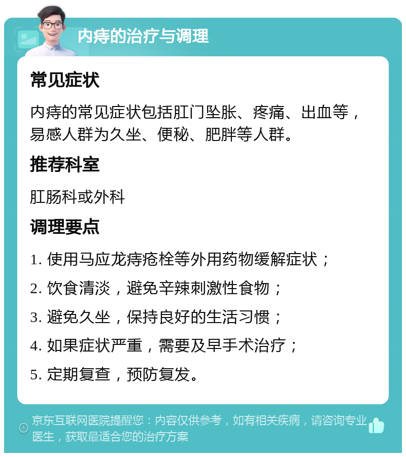 内痔的治疗与调理 常见症状 内痔的常见症状包括肛门坠胀、疼痛、出血等，易感人群为久坐、便秘、肥胖等人群。 推荐科室 肛肠科或外科 调理要点 1. 使用马应龙痔疮栓等外用药物缓解症状； 2. 饮食清淡，避免辛辣刺激性食物； 3. 避免久坐，保持良好的生活习惯； 4. 如果症状严重，需要及早手术治疗； 5. 定期复查，预防复发。