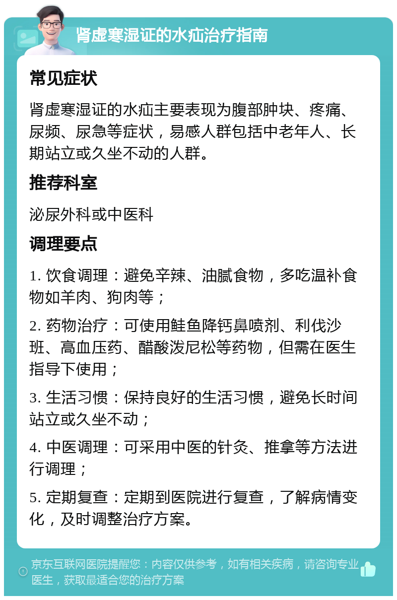 肾虚寒湿证的水疝治疗指南 常见症状 肾虚寒湿证的水疝主要表现为腹部肿块、疼痛、尿频、尿急等症状，易感人群包括中老年人、长期站立或久坐不动的人群。 推荐科室 泌尿外科或中医科 调理要点 1. 饮食调理：避免辛辣、油腻食物，多吃温补食物如羊肉、狗肉等； 2. 药物治疗：可使用鲑鱼降钙鼻喷剂、利伐沙班、高血压药、醋酸泼尼松等药物，但需在医生指导下使用； 3. 生活习惯：保持良好的生活习惯，避免长时间站立或久坐不动； 4. 中医调理：可采用中医的针灸、推拿等方法进行调理； 5. 定期复查：定期到医院进行复查，了解病情变化，及时调整治疗方案。