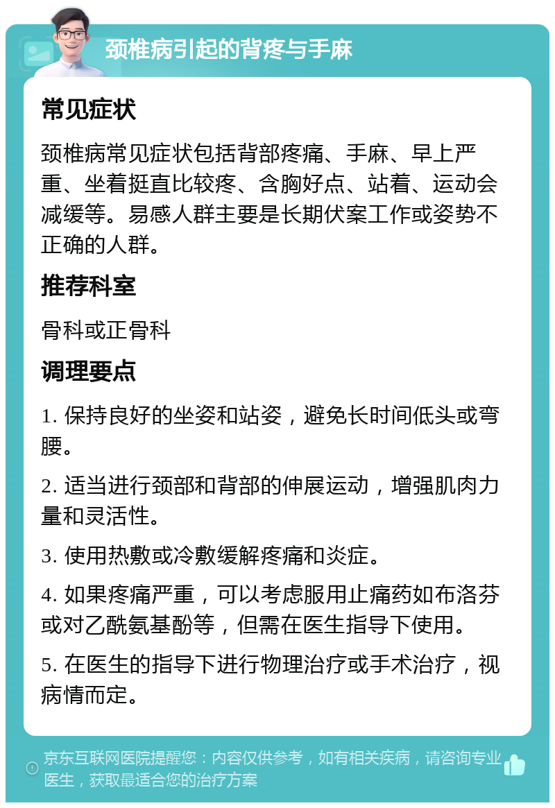 颈椎病引起的背疼与手麻 常见症状 颈椎病常见症状包括背部疼痛、手麻、早上严重、坐着挺直比较疼、含胸好点、站着、运动会减缓等。易感人群主要是长期伏案工作或姿势不正确的人群。 推荐科室 骨科或正骨科 调理要点 1. 保持良好的坐姿和站姿，避免长时间低头或弯腰。 2. 适当进行颈部和背部的伸展运动，增强肌肉力量和灵活性。 3. 使用热敷或冷敷缓解疼痛和炎症。 4. 如果疼痛严重，可以考虑服用止痛药如布洛芬或对乙酰氨基酚等，但需在医生指导下使用。 5. 在医生的指导下进行物理治疗或手术治疗，视病情而定。