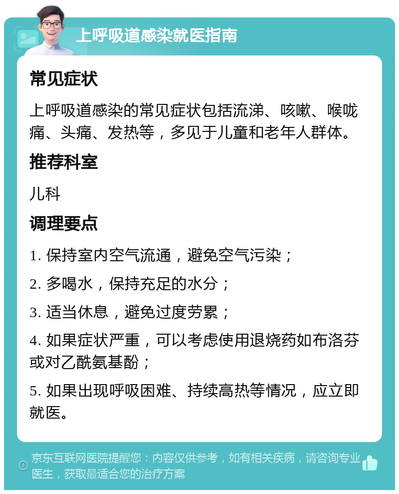 上呼吸道感染就医指南 常见症状 上呼吸道感染的常见症状包括流涕、咳嗽、喉咙痛、头痛、发热等，多见于儿童和老年人群体。 推荐科室 儿科 调理要点 1. 保持室内空气流通，避免空气污染； 2. 多喝水，保持充足的水分； 3. 适当休息，避免过度劳累； 4. 如果症状严重，可以考虑使用退烧药如布洛芬或对乙酰氨基酚； 5. 如果出现呼吸困难、持续高热等情况，应立即就医。