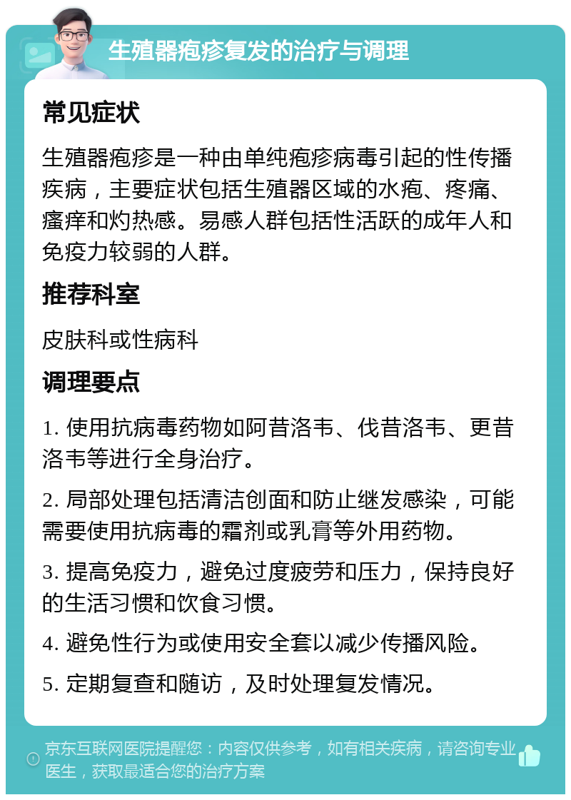 生殖器疱疹复发的治疗与调理 常见症状 生殖器疱疹是一种由单纯疱疹病毒引起的性传播疾病，主要症状包括生殖器区域的水疱、疼痛、瘙痒和灼热感。易感人群包括性活跃的成年人和免疫力较弱的人群。 推荐科室 皮肤科或性病科 调理要点 1. 使用抗病毒药物如阿昔洛韦、伐昔洛韦、更昔洛韦等进行全身治疗。 2. 局部处理包括清洁创面和防止继发感染，可能需要使用抗病毒的霜剂或乳膏等外用药物。 3. 提高免疫力，避免过度疲劳和压力，保持良好的生活习惯和饮食习惯。 4. 避免性行为或使用安全套以减少传播风险。 5. 定期复查和随访，及时处理复发情况。