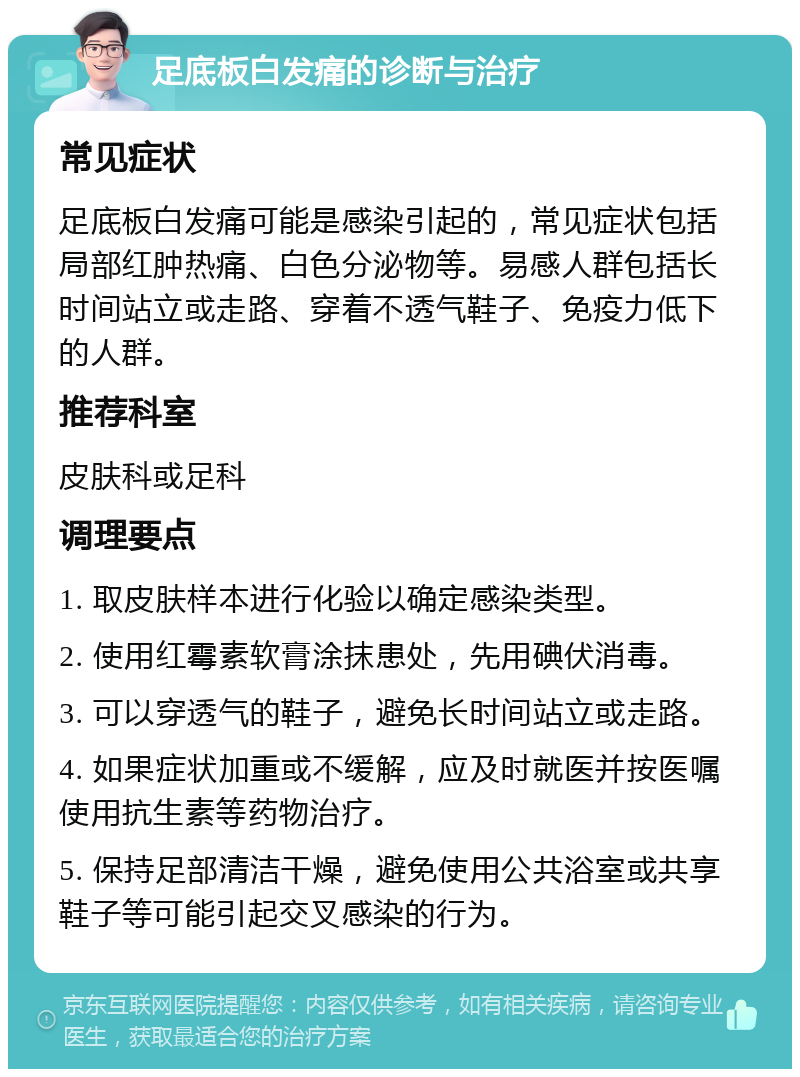 足底板白发痛的诊断与治疗 常见症状 足底板白发痛可能是感染引起的，常见症状包括局部红肿热痛、白色分泌物等。易感人群包括长时间站立或走路、穿着不透气鞋子、免疫力低下的人群。 推荐科室 皮肤科或足科 调理要点 1. 取皮肤样本进行化验以确定感染类型。 2. 使用红霉素软膏涂抹患处，先用碘伏消毒。 3. 可以穿透气的鞋子，避免长时间站立或走路。 4. 如果症状加重或不缓解，应及时就医并按医嘱使用抗生素等药物治疗。 5. 保持足部清洁干燥，避免使用公共浴室或共享鞋子等可能引起交叉感染的行为。