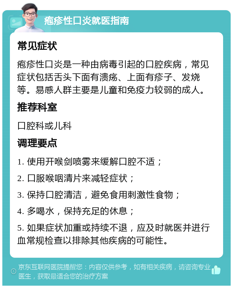 疱疹性口炎就医指南 常见症状 疱疹性口炎是一种由病毒引起的口腔疾病，常见症状包括舌头下面有溃疡、上面有疹子、发烧等。易感人群主要是儿童和免疫力较弱的成人。 推荐科室 口腔科或儿科 调理要点 1. 使用开喉剑喷雾来缓解口腔不适； 2. 口服喉咽清片来减轻症状； 3. 保持口腔清洁，避免食用刺激性食物； 4. 多喝水，保持充足的休息； 5. 如果症状加重或持续不退，应及时就医并进行血常规检查以排除其他疾病的可能性。