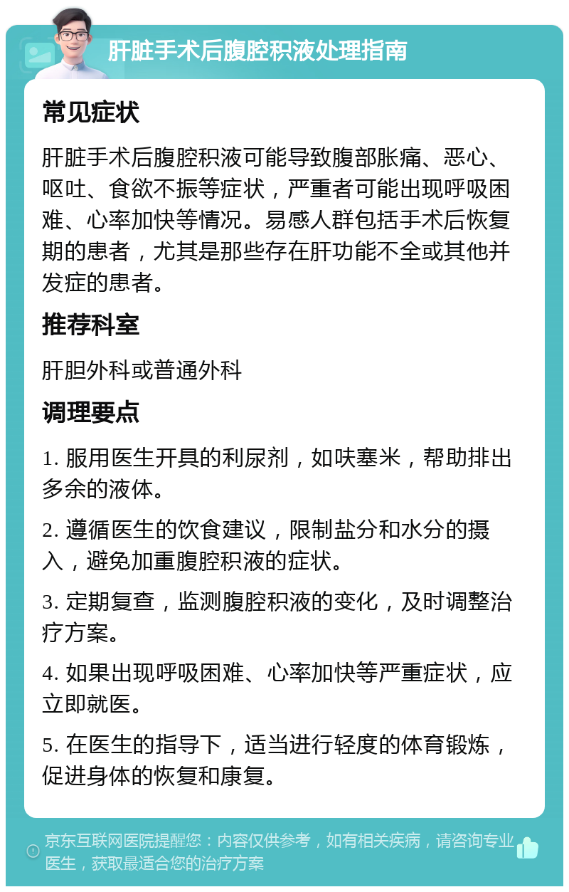 肝脏手术后腹腔积液处理指南 常见症状 肝脏手术后腹腔积液可能导致腹部胀痛、恶心、呕吐、食欲不振等症状，严重者可能出现呼吸困难、心率加快等情况。易感人群包括手术后恢复期的患者，尤其是那些存在肝功能不全或其他并发症的患者。 推荐科室 肝胆外科或普通外科 调理要点 1. 服用医生开具的利尿剂，如呋塞米，帮助排出多余的液体。 2. 遵循医生的饮食建议，限制盐分和水分的摄入，避免加重腹腔积液的症状。 3. 定期复查，监测腹腔积液的变化，及时调整治疗方案。 4. 如果出现呼吸困难、心率加快等严重症状，应立即就医。 5. 在医生的指导下，适当进行轻度的体育锻炼，促进身体的恢复和康复。