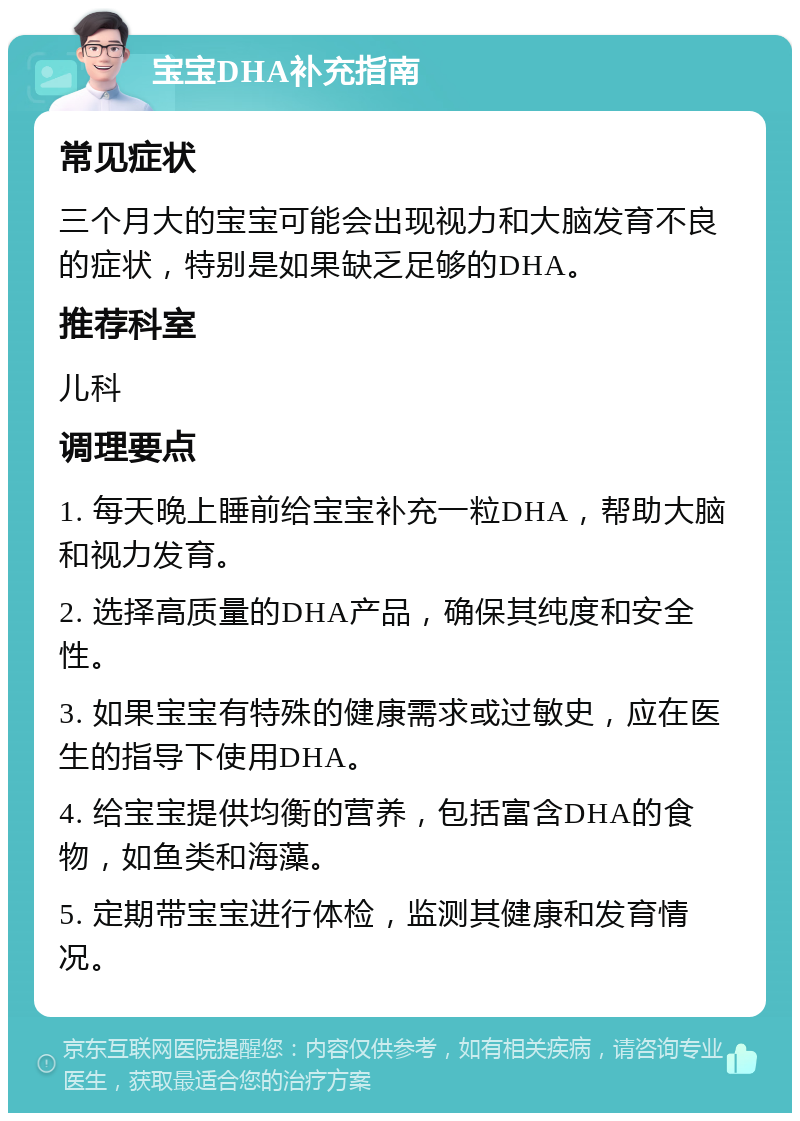 宝宝DHA补充指南 常见症状 三个月大的宝宝可能会出现视力和大脑发育不良的症状，特别是如果缺乏足够的DHA。 推荐科室 儿科 调理要点 1. 每天晚上睡前给宝宝补充一粒DHA，帮助大脑和视力发育。 2. 选择高质量的DHA产品，确保其纯度和安全性。 3. 如果宝宝有特殊的健康需求或过敏史，应在医生的指导下使用DHA。 4. 给宝宝提供均衡的营养，包括富含DHA的食物，如鱼类和海藻。 5. 定期带宝宝进行体检，监测其健康和发育情况。