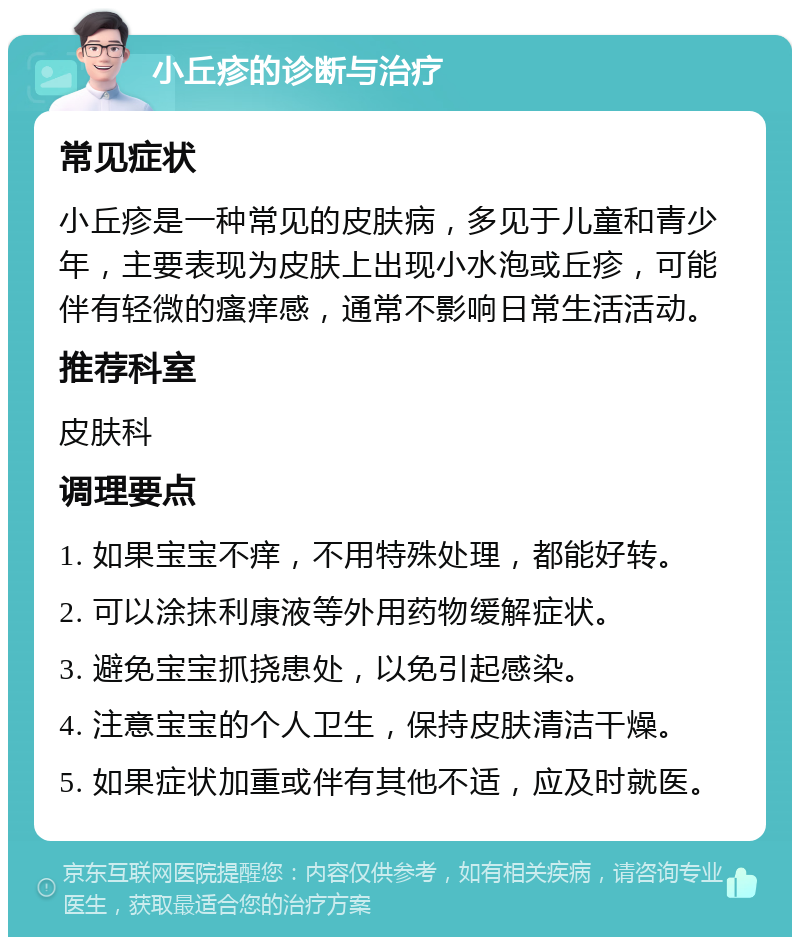 小丘疹的诊断与治疗 常见症状 小丘疹是一种常见的皮肤病，多见于儿童和青少年，主要表现为皮肤上出现小水泡或丘疹，可能伴有轻微的瘙痒感，通常不影响日常生活活动。 推荐科室 皮肤科 调理要点 1. 如果宝宝不痒，不用特殊处理，都能好转。 2. 可以涂抹利康液等外用药物缓解症状。 3. 避免宝宝抓挠患处，以免引起感染。 4. 注意宝宝的个人卫生，保持皮肤清洁干燥。 5. 如果症状加重或伴有其他不适，应及时就医。