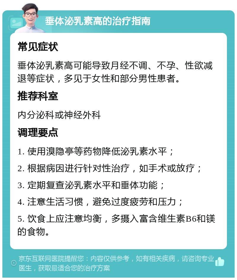 垂体泌乳素高的治疗指南 常见症状 垂体泌乳素高可能导致月经不调、不孕、性欲减退等症状，多见于女性和部分男性患者。 推荐科室 内分泌科或神经外科 调理要点 1. 使用溴隐亭等药物降低泌乳素水平； 2. 根据病因进行针对性治疗，如手术或放疗； 3. 定期复查泌乳素水平和垂体功能； 4. 注意生活习惯，避免过度疲劳和压力； 5. 饮食上应注意均衡，多摄入富含维生素B6和镁的食物。