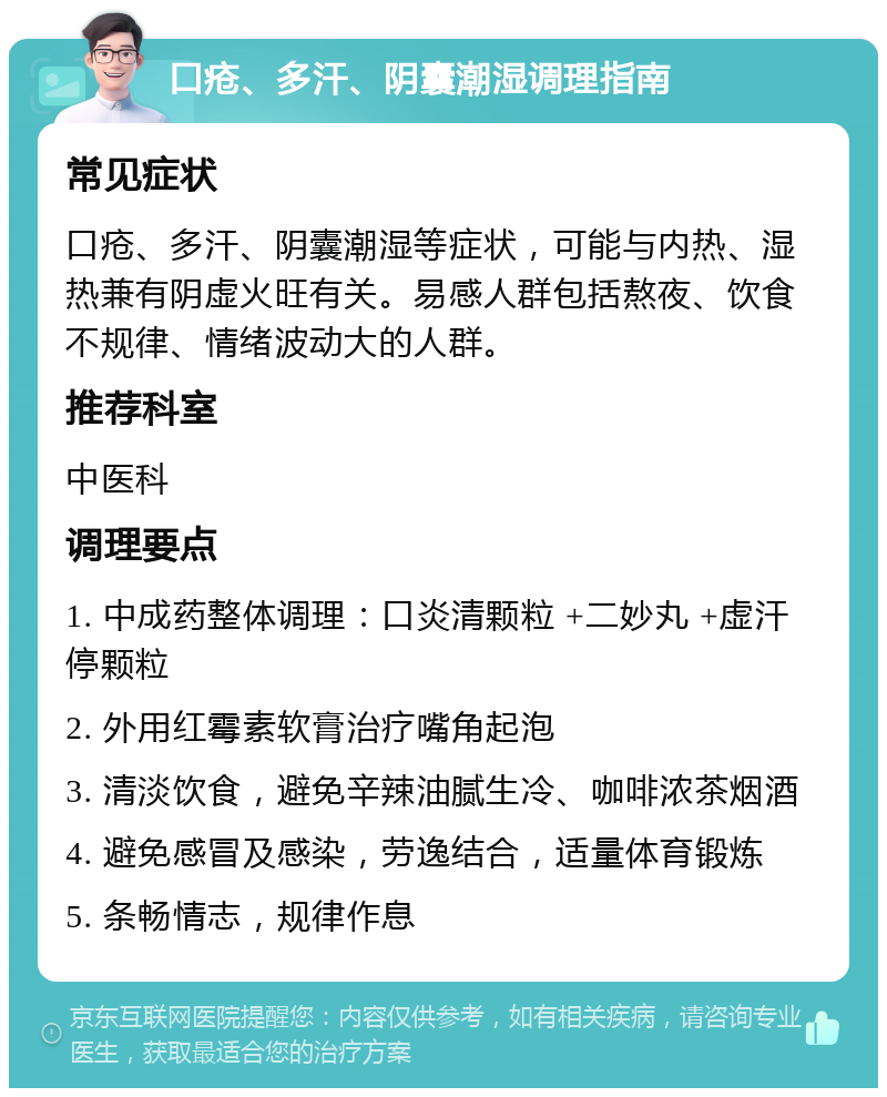 口疮、多汗、阴囊潮湿调理指南 常见症状 口疮、多汗、阴囊潮湿等症状，可能与内热、湿热兼有阴虚火旺有关。易感人群包括熬夜、饮食不规律、情绪波动大的人群。 推荐科室 中医科 调理要点 1. 中成药整体调理：口炎清颗粒 +二妙丸 +虚汗停颗粒 2. 外用红霉素软膏治疗嘴角起泡 3. 清淡饮食，避免辛辣油腻生冷、咖啡浓茶烟酒 4. 避免感冒及感染，劳逸结合，适量体育锻炼 5. 条畅情志，规律作息