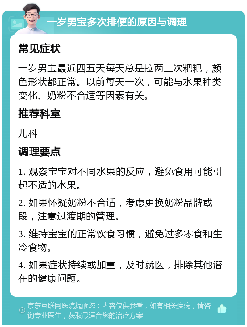 一岁男宝多次排便的原因与调理 常见症状 一岁男宝最近四五天每天总是拉两三次粑粑，颜色形状都正常。以前每天一次，可能与水果种类变化、奶粉不合适等因素有关。 推荐科室 儿科 调理要点 1. 观察宝宝对不同水果的反应，避免食用可能引起不适的水果。 2. 如果怀疑奶粉不合适，考虑更换奶粉品牌或段，注意过渡期的管理。 3. 维持宝宝的正常饮食习惯，避免过多零食和生冷食物。 4. 如果症状持续或加重，及时就医，排除其他潜在的健康问题。