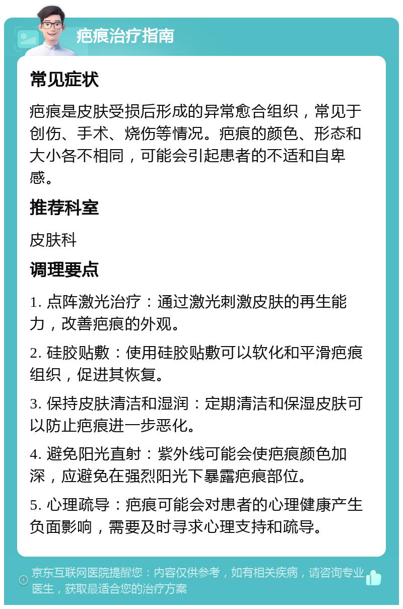 疤痕治疗指南 常见症状 疤痕是皮肤受损后形成的异常愈合组织，常见于创伤、手术、烧伤等情况。疤痕的颜色、形态和大小各不相同，可能会引起患者的不适和自卑感。 推荐科室 皮肤科 调理要点 1. 点阵激光治疗：通过激光刺激皮肤的再生能力，改善疤痕的外观。 2. 硅胶贴敷：使用硅胶贴敷可以软化和平滑疤痕组织，促进其恢复。 3. 保持皮肤清洁和湿润：定期清洁和保湿皮肤可以防止疤痕进一步恶化。 4. 避免阳光直射：紫外线可能会使疤痕颜色加深，应避免在强烈阳光下暴露疤痕部位。 5. 心理疏导：疤痕可能会对患者的心理健康产生负面影响，需要及时寻求心理支持和疏导。