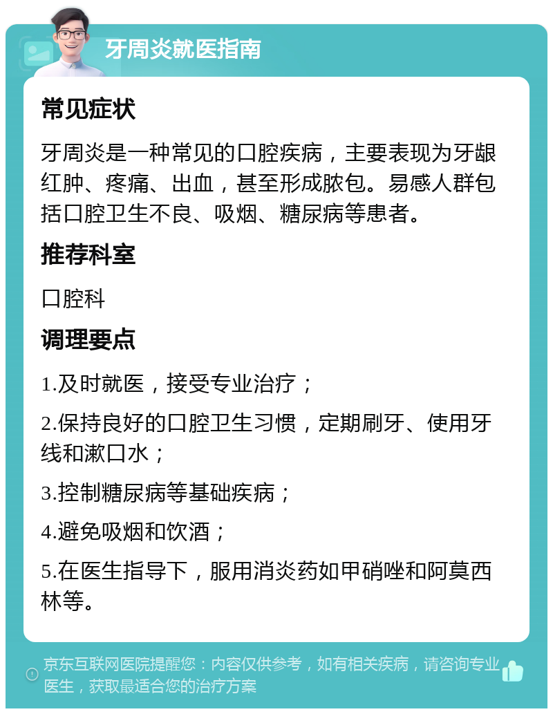 牙周炎就医指南 常见症状 牙周炎是一种常见的口腔疾病，主要表现为牙龈红肿、疼痛、出血，甚至形成脓包。易感人群包括口腔卫生不良、吸烟、糖尿病等患者。 推荐科室 口腔科 调理要点 1.及时就医，接受专业治疗； 2.保持良好的口腔卫生习惯，定期刷牙、使用牙线和漱口水； 3.控制糖尿病等基础疾病； 4.避免吸烟和饮酒； 5.在医生指导下，服用消炎药如甲硝唑和阿莫西林等。