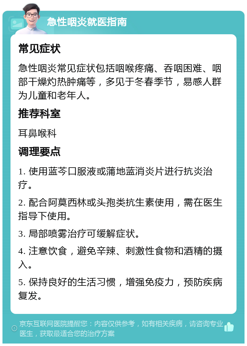 急性咽炎就医指南 常见症状 急性咽炎常见症状包括咽喉疼痛、吞咽困难、咽部干燥灼热肿痛等，多见于冬春季节，易感人群为儿童和老年人。 推荐科室 耳鼻喉科 调理要点 1. 使用蓝芩口服液或蒲地蓝消炎片进行抗炎治疗。 2. 配合阿莫西林或头孢类抗生素使用，需在医生指导下使用。 3. 局部喷雾治疗可缓解症状。 4. 注意饮食，避免辛辣、刺激性食物和酒精的摄入。 5. 保持良好的生活习惯，增强免疫力，预防疾病复发。