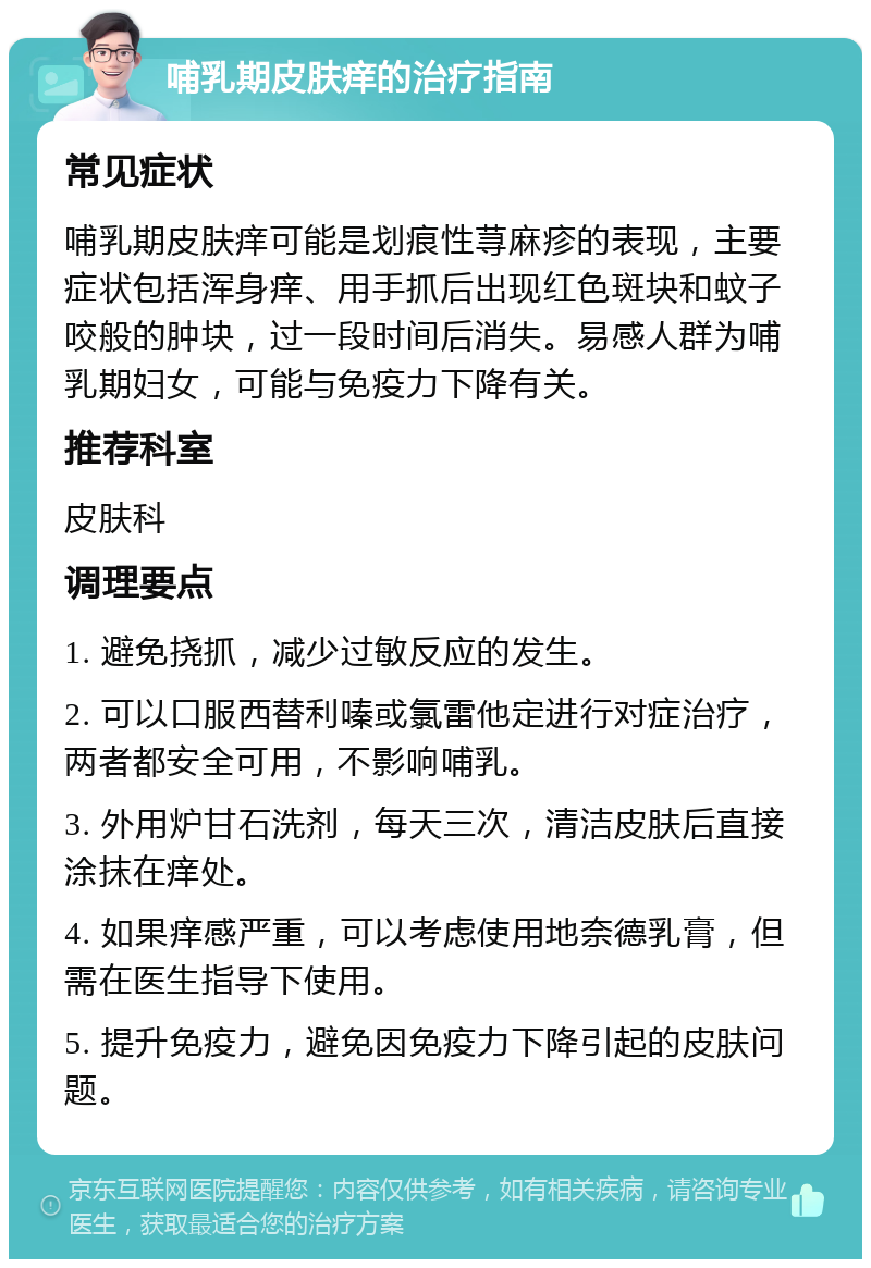 哺乳期皮肤痒的治疗指南 常见症状 哺乳期皮肤痒可能是划痕性荨麻疹的表现，主要症状包括浑身痒、用手抓后出现红色斑块和蚊子咬般的肿块，过一段时间后消失。易感人群为哺乳期妇女，可能与免疫力下降有关。 推荐科室 皮肤科 调理要点 1. 避免挠抓，减少过敏反应的发生。 2. 可以口服西替利嗪或氯雷他定进行对症治疗，两者都安全可用，不影响哺乳。 3. 外用炉甘石洗剂，每天三次，清洁皮肤后直接涂抹在痒处。 4. 如果痒感严重，可以考虑使用地奈德乳膏，但需在医生指导下使用。 5. 提升免疫力，避免因免疫力下降引起的皮肤问题。