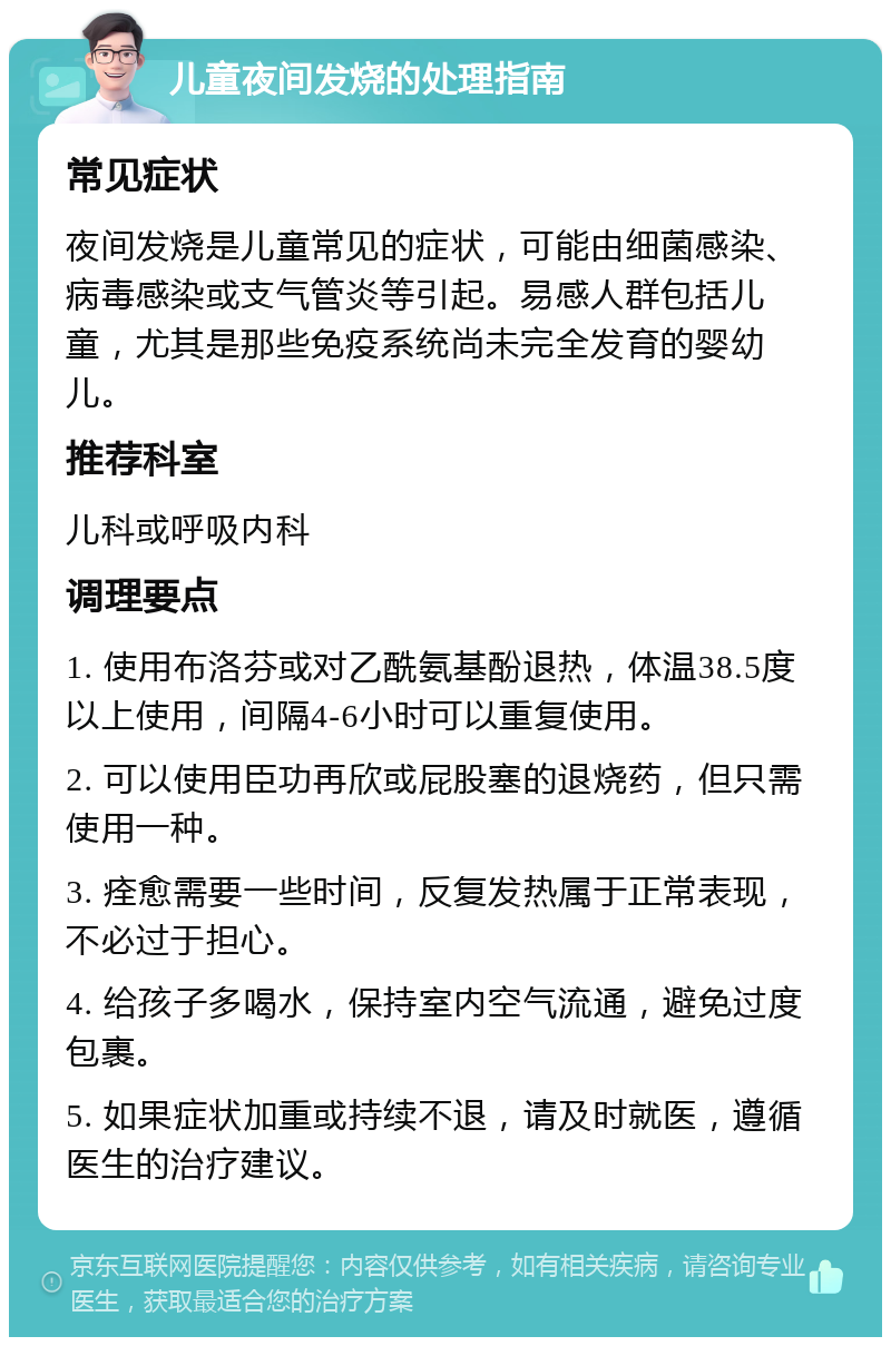 儿童夜间发烧的处理指南 常见症状 夜间发烧是儿童常见的症状，可能由细菌感染、病毒感染或支气管炎等引起。易感人群包括儿童，尤其是那些免疫系统尚未完全发育的婴幼儿。 推荐科室 儿科或呼吸内科 调理要点 1. 使用布洛芬或对乙酰氨基酚退热，体温38.5度以上使用，间隔4-6小时可以重复使用。 2. 可以使用臣功再欣或屁股塞的退烧药，但只需使用一种。 3. 痊愈需要一些时间，反复发热属于正常表现，不必过于担心。 4. 给孩子多喝水，保持室内空气流通，避免过度包裹。 5. 如果症状加重或持续不退，请及时就医，遵循医生的治疗建议。