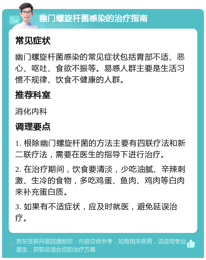 幽门螺旋杆菌感染的治疗指南 常见症状 幽门螺旋杆菌感染的常见症状包括胃部不适、恶心、呕吐、食欲不振等。易感人群主要是生活习惯不规律、饮食不健康的人群。 推荐科室 消化内科 调理要点 1. 根除幽门螺旋杆菌的方法主要有四联疗法和新二联疗法，需要在医生的指导下进行治疗。 2. 在治疗期间，饮食要清淡，少吃油腻、辛辣刺激、生冷的食物，多吃鸡蛋、鱼肉、鸡肉等白肉来补充蛋白质。 3. 如果有不适症状，应及时就医，避免延误治疗。