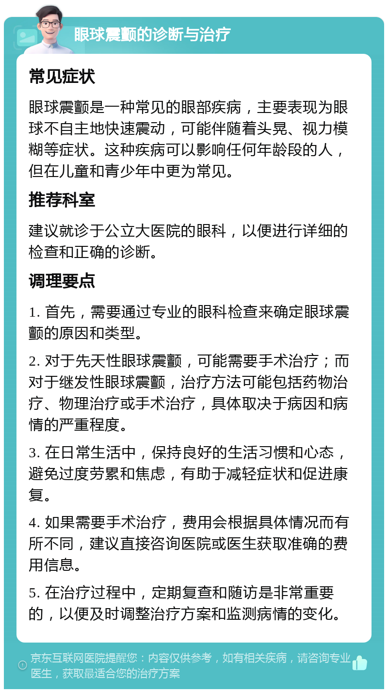 眼球震颤的诊断与治疗 常见症状 眼球震颤是一种常见的眼部疾病，主要表现为眼球不自主地快速震动，可能伴随着头晃、视力模糊等症状。这种疾病可以影响任何年龄段的人，但在儿童和青少年中更为常见。 推荐科室 建议就诊于公立大医院的眼科，以便进行详细的检查和正确的诊断。 调理要点 1. 首先，需要通过专业的眼科检查来确定眼球震颤的原因和类型。 2. 对于先天性眼球震颤，可能需要手术治疗；而对于继发性眼球震颤，治疗方法可能包括药物治疗、物理治疗或手术治疗，具体取决于病因和病情的严重程度。 3. 在日常生活中，保持良好的生活习惯和心态，避免过度劳累和焦虑，有助于减轻症状和促进康复。 4. 如果需要手术治疗，费用会根据具体情况而有所不同，建议直接咨询医院或医生获取准确的费用信息。 5. 在治疗过程中，定期复查和随访是非常重要的，以便及时调整治疗方案和监测病情的变化。