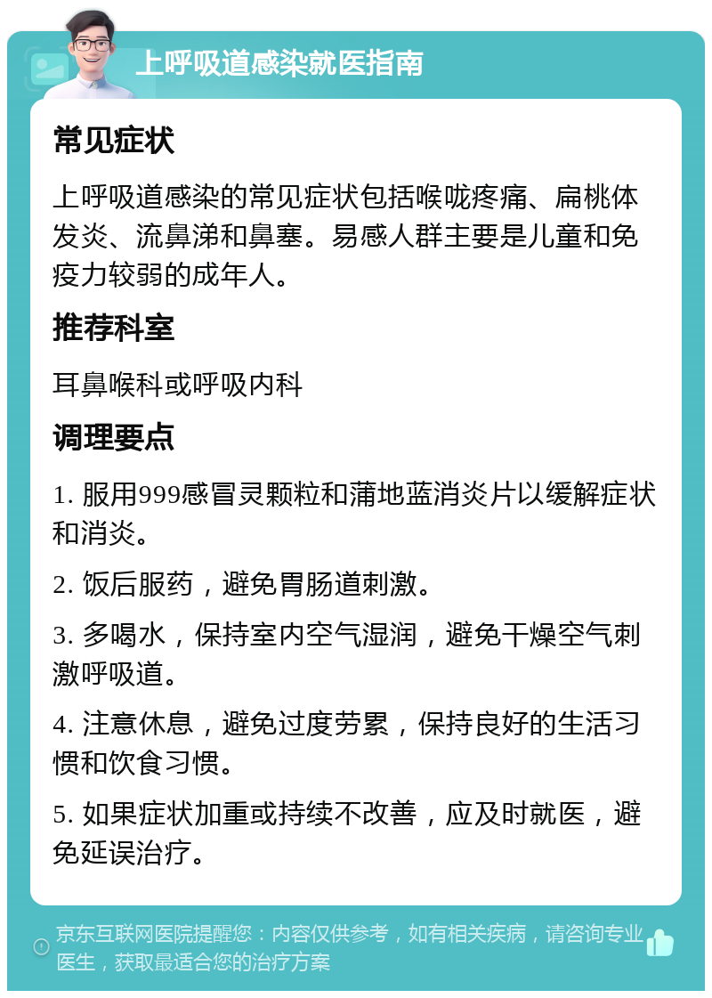 上呼吸道感染就医指南 常见症状 上呼吸道感染的常见症状包括喉咙疼痛、扁桃体发炎、流鼻涕和鼻塞。易感人群主要是儿童和免疫力较弱的成年人。 推荐科室 耳鼻喉科或呼吸内科 调理要点 1. 服用999感冒灵颗粒和蒲地蓝消炎片以缓解症状和消炎。 2. 饭后服药，避免胃肠道刺激。 3. 多喝水，保持室内空气湿润，避免干燥空气刺激呼吸道。 4. 注意休息，避免过度劳累，保持良好的生活习惯和饮食习惯。 5. 如果症状加重或持续不改善，应及时就医，避免延误治疗。