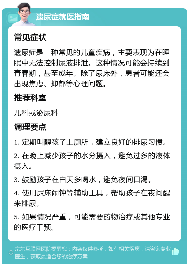 遗尿症就医指南 常见症状 遗尿症是一种常见的儿童疾病，主要表现为在睡眠中无法控制尿液排泄。这种情况可能会持续到青春期，甚至成年。除了尿床外，患者可能还会出现焦虑、抑郁等心理问题。 推荐科室 儿科或泌尿科 调理要点 1. 定期叫醒孩子上厕所，建立良好的排尿习惯。 2. 在晚上减少孩子的水分摄入，避免过多的液体摄入。 3. 鼓励孩子在白天多喝水，避免夜间口渴。 4. 使用尿床闹钟等辅助工具，帮助孩子在夜间醒来排尿。 5. 如果情况严重，可能需要药物治疗或其他专业的医疗干预。