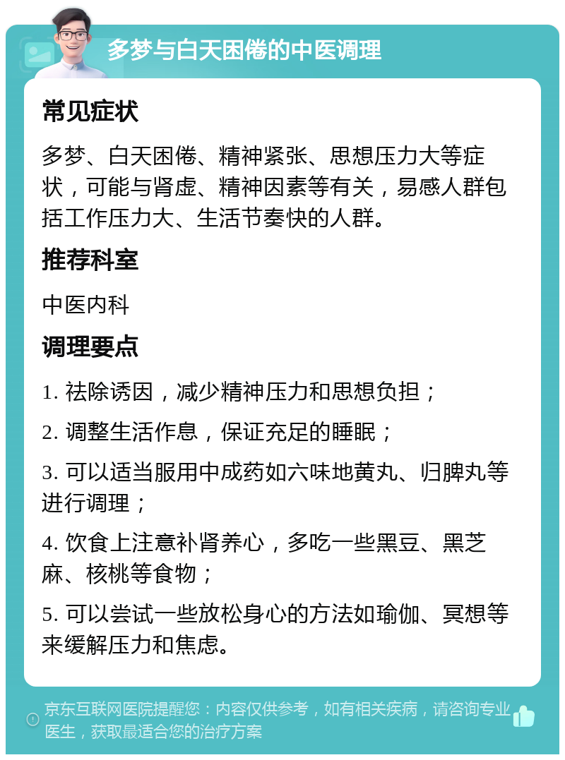 多梦与白天困倦的中医调理 常见症状 多梦、白天困倦、精神紧张、思想压力大等症状，可能与肾虚、精神因素等有关，易感人群包括工作压力大、生活节奏快的人群。 推荐科室 中医内科 调理要点 1. 祛除诱因，减少精神压力和思想负担； 2. 调整生活作息，保证充足的睡眠； 3. 可以适当服用中成药如六味地黄丸、归脾丸等进行调理； 4. 饮食上注意补肾养心，多吃一些黑豆、黑芝麻、核桃等食物； 5. 可以尝试一些放松身心的方法如瑜伽、冥想等来缓解压力和焦虑。