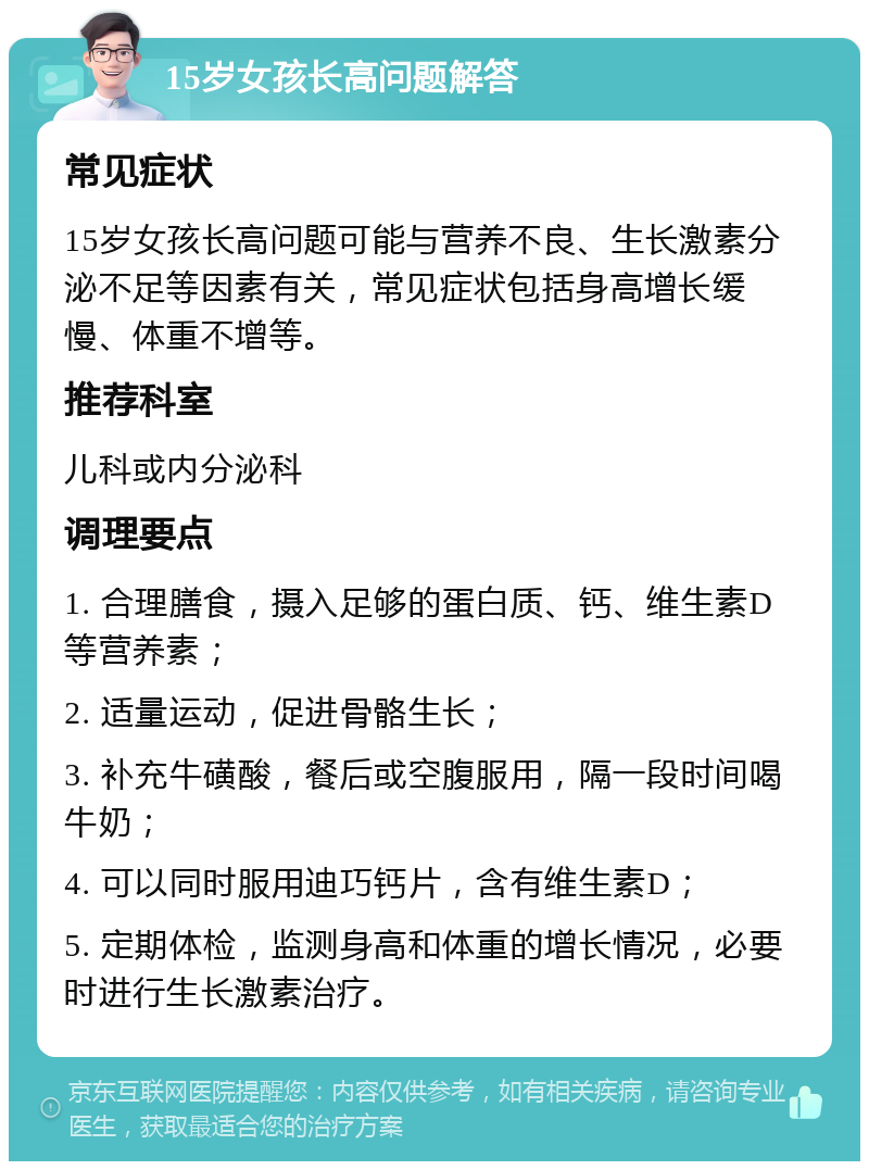 15岁女孩长高问题解答 常见症状 15岁女孩长高问题可能与营养不良、生长激素分泌不足等因素有关，常见症状包括身高增长缓慢、体重不增等。 推荐科室 儿科或内分泌科 调理要点 1. 合理膳食，摄入足够的蛋白质、钙、维生素D等营养素； 2. 适量运动，促进骨骼生长； 3. 补充牛磺酸，餐后或空腹服用，隔一段时间喝牛奶； 4. 可以同时服用迪巧钙片，含有维生素D； 5. 定期体检，监测身高和体重的增长情况，必要时进行生长激素治疗。