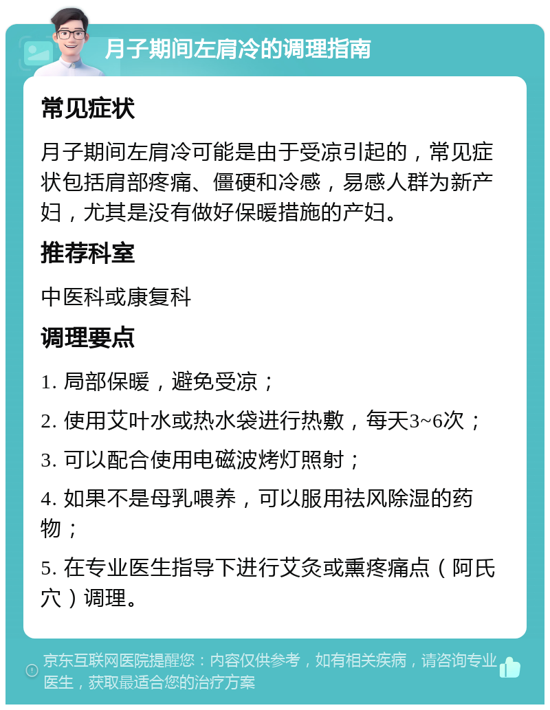 月子期间左肩冷的调理指南 常见症状 月子期间左肩冷可能是由于受凉引起的，常见症状包括肩部疼痛、僵硬和冷感，易感人群为新产妇，尤其是没有做好保暖措施的产妇。 推荐科室 中医科或康复科 调理要点 1. 局部保暖，避免受凉； 2. 使用艾叶水或热水袋进行热敷，每天3~6次； 3. 可以配合使用电磁波烤灯照射； 4. 如果不是母乳喂养，可以服用祛风除湿的药物； 5. 在专业医生指导下进行艾灸或熏疼痛点（阿氏穴）调理。