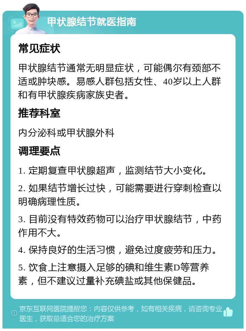 甲状腺结节就医指南 常见症状 甲状腺结节通常无明显症状，可能偶尔有颈部不适或肿块感。易感人群包括女性、40岁以上人群和有甲状腺疾病家族史者。 推荐科室 内分泌科或甲状腺外科 调理要点 1. 定期复查甲状腺超声，监测结节大小变化。 2. 如果结节增长过快，可能需要进行穿刺检查以明确病理性质。 3. 目前没有特效药物可以治疗甲状腺结节，中药作用不大。 4. 保持良好的生活习惯，避免过度疲劳和压力。 5. 饮食上注意摄入足够的碘和维生素D等营养素，但不建议过量补充碘盐或其他保健品。