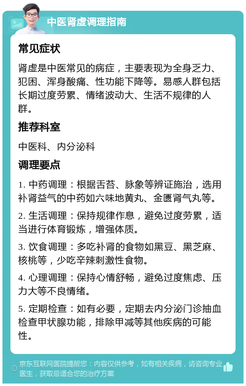 中医肾虚调理指南 常见症状 肾虚是中医常见的病症，主要表现为全身乏力、犯困、浑身酸痛、性功能下降等。易感人群包括长期过度劳累、情绪波动大、生活不规律的人群。 推荐科室 中医科、内分泌科 调理要点 1. 中药调理：根据舌苔、脉象等辨证施治，选用补肾益气的中药如六味地黄丸、金匮肾气丸等。 2. 生活调理：保持规律作息，避免过度劳累，适当进行体育锻炼，增强体质。 3. 饮食调理：多吃补肾的食物如黑豆、黑芝麻、核桃等，少吃辛辣刺激性食物。 4. 心理调理：保持心情舒畅，避免过度焦虑、压力大等不良情绪。 5. 定期检查：如有必要，定期去内分泌门诊抽血检查甲状腺功能，排除甲减等其他疾病的可能性。